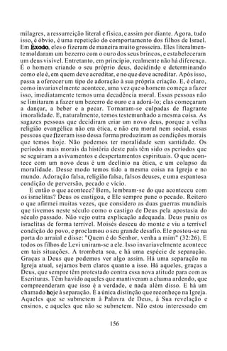 milagres, a ressurreição literal e física, e assim por diante. Agora, tudo
isso, é óbvio, é uma repetição do comportamento dos filhos de Israel.
Em Êxodo, eles o fizeram de maneira muito grosseira. Eles literalmen-
te moldaram um bezerro com o ouro dos seus brincos, e estabeleceram
um deus visível. Entretanto, em princípio, realmente não há diferença.
É o homem criando o seu próprio deus, decidindo e determinando
como ele é, em quem deve acreditar, e no que deve acreditar. Após isso,
passa a oferecer um tipo de adoração à sua própria criação. E, é claro,
como invariavelmente acontece, uma vez que o homem começa a fazer
isso, imediatamente temos uma decadência moral. Essas pessoas não
se limitaram a fazer um bezerro de ouro e a adorá-lo; elas começaram
a dançar, a beber e a pecar. Tornaram-se culpadas de flagrante
imoralidade. E, naturalmente, temos testemunhado a mesma coisa. As
sagazes pessoas que decidiram criar um novo deus, porque a velha
religião evangélica não era ética, e não era moral nem social, essas
pessoas que fizeram isso dessa forma produziram as condições morais
que temos hoje. Não podemos ter moralidade sem santidade. Os
períodos mais morais da história deste país têm sido os períodos que
se seguiram a avivamentos e despertamentos espirituais. O que acon-
tece com um novo deus é um declínio na ética, e um colapso da
moralidade. Desse modo temos tido a mesma coisa na Igreja e no
mundo. Adoração falsa, religião falsa, falsos deuses, e uma espantosa
condição de perversão, pecado e vício.
E então o que acontece? Bem, lembram-se do que aconteceu com
os israelitas? Deus os castigou, e Ele sempre pune o pecado. Reitero
o que afirmei muitas vezes, que considero as duas guerras mundiais
que tivemos neste século como o castigo de Deus pela apostasia do
século passado. Não vejo outra explicação adequada. Deus puniu os
israelitas de forma terrível. Moisés desceu do monte e viu a terrível
condição do povo, e proclamou o seu grande desafio. Ele postou-se na
porta do arraial e disse: "Quem é do Senhor, venha a mim" (32:26). E
todos os filhos de Levi uniram-se a ele. Isso invariavelmente acontece
em tais situações. A trombeta soa, e há uma espécie de separação.
Graças a Deus que podemos ver algo assim. Há uma separação na
Igreja atual, sejamos bem claros quanto a isso. Há aqueles, graças a
Deus, que sempre têm protestado contra essa nova atitude para com as
Escrituras. Têm havido aqueles que mantiveram a chama ardendo, que
compreenderam que isso é a verdade, e nada além disso. E há um
chamado hoje à separação. É a única distinção que reconheço na Igreja.
Aqueles que se submetem à Palavra de Deus, à Sua revelação e
ensinos, e aqueles que não se submetem. Não estou interessado em
156
 