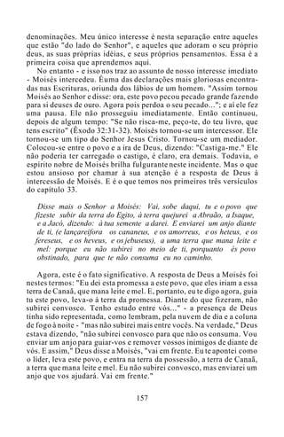 denominações. Meu único interesse é nesta separação entre aqueles
que estão "do lado do Senhor", e aqueles que adoram o seu próprio
deus, as suas próprias idéias, e seus próprios pensamentos. Essa é a
primeira coisa que aprendemos aqui.
No entanto - e isso nos traz ao assunto de nosso interesse imediato
- Moisés intercedeu. Éuma das declarações mais gloriosas encontra-
das nas Escrituras, oriunda dos lábios de um homem. "Assim tornou
Moisés ao Senhor e disse: ora, este povo pecou pecado grande fazendo
para si deuses de ouro. Agora pois perdoa o seu pecado..."; e aí ele fez
uma pausa. Ele não prosseguiu imediatamente. Então continuou,
depois de algum tempo: "Se não risca-me, peço-te, do teu livro, que
tens escrito" (Êxodo 32:31-32). Moisés tornou-se um intercessor. Ele
tornou-se um tipo do Senhor Jesus Cristo. Tornou-se um mediador.
Colocou-se entre o povo e a ira de Deus, dizendo: "Castiga-me." Ele
não poderia ter carregado o castigo, é claro, era demais. Todavia, o
espírito nobre de Moisés brilha fulgurante neste incidente. Mas o que
estou ansioso por chamar à sua atenção é a resposta de Deus à
intercessão de Moisés. E é o que temos nos primeiros três versículos
do capítulo 33.
Disse mais o Senhor a Moisés: Vai, sobe daqui, tu e o povo que
fizeste subir da terra do Egito, à terra quejurei a Abraão, a Isaque,
e a Jacó, dizendo: à tua semente a darei. E enviarei um anjo diante
de ti, (e lançareifora os cananeus, e os amorreus, e os heteus, e os
fereseus, e os heveus, e os jebuseus), a uma terra que mana leite e
mel: porque eu não subirei no meio de ti, porquanto és povo
obstinado, para que te não consuma eu no caminho.
Agora, este é o fato significativo. A resposta de Deus a Moisés foi
nestes termos: "Eu dei esta promessa a este povo, que eles iriam a essa
terra de Canaã, que mana leite e mel. E, portanto, eu te digo agora, guia
tu este povo, leva-o à terra da promessa. Diante do que fizeram, não
subirei convosco. Tenho estado entre vós..." - a presença de Deus
tinha sido representada, como lembram, pela nuvem de dia e a coluna
de fogo à noite - "mas não subirei mais entre vocês. Na verdade," Deus
estava dizendo, "não subirei convosco para que não os consuma. Vou
enviar um anjo para guiar-vos e remover vossos inimigos de diante de
vós. E assim," Deus disse a Moisés, "vai em frente. Eu te apontei como
o líder, leva este povo, e entra na terra da possessão, a terra de Canaã,
a terra que mana leite e mel. Eu não subirei convosco, mas enviarei um
anjo que vos ajudará. Vai em frente."
157
 