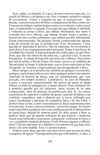Essa, então, é a situação. E o que é de tanto interesse para nós, é a
reação de Moisés e da Igreja a isso. Este é sempre o primeiro estágio
do avivamento. Vemos a situação em que se encontravam - seu
pecado, o pronunciamento de Deus, e o julgamento de Deus sobre ele.
E o primeiro estágio, o primeiro passo para o avivamento, como vemos
aqui, é compreender a situação. Estas pessoas que tinham se rebelado
e voltaram as costas a Deus, que tinham blasfemado Seu nome e
criticado Seu servo Moisés, que tinham levado Aarão a moldar o
bezerro de ouro e então o adoraram, e que tinham pecado, subitamente
foram conscientizadas. De qualquer forma, compreenderam alguma
coisa da situação em que se encontravam. Esta, obviamente, é uma
questão de importância decisiva. Não há esperança de avivamento à
parte disso. Éum despertamento para a situação. Éuma consciência da
seriedade da situação. É uma percepção das implicações do que Deus
disse: que Ele iria retirar-Se de entre nós, e que Ele o fez. A nuvem
desaparece. A coluna de fogo não está mais em evidência. Deus disse
que iria Se retirar, e Ele Se retirou. Os sinais visíveis e os símbolos da
Sua presença se foram. E além do mais, o povo ficou consciente do Seu
desagrado, os israelitas compreenderam que desagradaram a Deus.
Meus amigos, eu os desafio a ler a história de qualquer avivamento,
qualquer registro que já foi escrito sobre qualquer grande movimento
espiritual na história da Igreja, sem ver imediatamente que, sem
exceção, isto sempre acontece. Lembram-se, no caso de Martinho
Lutero, a crescente conscientização dos abusos da Igreja na Idade
Média, a venda de indulgências, e outros abusos? Essa realmente foi
a primeira questão que ele enfrentou. Antes mesmo de ter uma
compreensão clara da doutrina da justificação pela fé, ele tomou
consciência da espantosa condição da Igreja, o pecado da Igreja e sua
condição vergonhosa, toda a idolatria que se havia infiltrado, que
estava encobrindo a adoração do verdadeiro Deus e do Seu Filho, o
Senhor Jesus Cristo. Lutero conscientizou-se disso exatamente como
estas pessoas. E este é, necessariamente, o primeiro estágio. Eu ficaria
muito mais feliz se pudesse dizer com confiança que há evidência disto
na Igreja hoje, falando de maneira geral. Eu daria graças a Deus se
pudesse dizer que há alguma indicação de que homens e mulheres
foram conscientizados e pausaram, começaram a enfrentar os fatos, e
ver a verdadeira condição da Igreja Cristã. Haveria alguma evidência
disso? Não há esperança de verdadeiro avivamento até que haja, pelo
menos em certa medida. Este é o primeiro passo.
Poderia ousar dizer que não vejo muito disso nem mesmo no setor
evangélico da Igreja? O perigo particular que enfrentamos, é claro, é
158
 