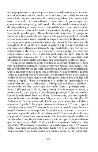nos segregarmos em mente e pensamento, e então nos ocuparmos com
nossas reuniões anuais, nossos aniversários, e os relatórios do que
temos feito, nossas campanhas de verão, campanhas de inverno, e tudo
isso... e é tudo tão maravilhoso e admirável. E parece que não
compreendemos que algo está errado. Mas a forma de testar a situação
da Igreja não é por compará-la e contrastá-la com o que está evidente
e obviamente errado. A forma de testar a condição da Igreja é examiná-
la à luz do quadro que o Novo Testamento apresenta da Igreja; ou
examinar a Igreja à luz do que ela tem sido em cada grande período de
reforma e de avivamento, períodos em que a presença de Deus está em
seu meio, com grandes manifestações espirituais de Sua presença e de
Sua glória. E pergunto-me: como se parece a Igreja ao comparar-se
com isso, ao avaliar-se em termos de espiritualidade, em termos de seu
conhecimento de Deus - até mesmo o setor evangélico. Não um
conhecimento sobre Ele, e sim um conhecimento dEle, através de
experiências diretas com Ele, e de Sua presença, as coisas que
passaremos a considerar à medida que continuamos estes estudos.
Vocês estão satisfeitos com a condição da Igreja? Estão satisfeitos
com sua própria condição? Vocês crêem na verdade, são evangélicos,
não são liberais em sua teologia. Tudo isso é bom, mas seria suficiente?
Qual é realmente nossa condição espiritual? O que sentimos quando
lemos as experiências dos apóstolos, do apóstolo Paulo e dos outros?
Podemos dizer sinceramente, com ele, que estamos numa condição de
tensão, dizendo: "Para o conhecer e o poder da ressurreição e a
comunhão dos seus sofrimentos... Não que eu o tenha já recebido...
esquecendo-me das coisas que para trás ficam... prossigo para o
alvo..." (Filipenses 3:10-14, Atualizada). Vocês sentem a tensão, a
preocupação, a distenção, a pressão para prosseguir? Quanto conhe-
cemos de tudo isso? Podemos dizer, sinceramente, que nos regozija-
mos no Senhor Jesus Cristo com "alegria indizível e cheia de glória"?
Podemos dizer, com o apóstolo Paulo, que para nós o viver é Cristo e
o morrer é ganho? Para que possamos estar com Cristo, o que é
infinitamente melhor? Como vocês se sentem quando consideram a
morte? Como se sentem quando ficam doentes, de cama, e começam
a pensar na possibilidade de que vão morrer? Ora, estas são as formas
em que devemos testara nós mesmos. Não há esperança de verdadeira
intercessão e oração por avivamento a não ser que compreendamos
que há uma necessidade. Tudo está bem conosco? Podemos estar
satisfeitos? Podemos nos recostar, cruzar os braços, e dizer: "As coisas
estão indo maravilhosamente bem, basta ver os relatórios"? Somos
como os israelitas neste ponto, ou somos como os de Laodicéia,
159
 