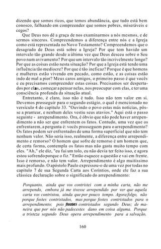 dizendo que somos ricos, que temos abundância, que tudo está bem
conosco, falhando em compreender que somos pobres, miseráveis e
cegos?
Que Deus nos dê a graça de nos examinarmos a nós mesmos, e de
sermos sinceros. Compreendemos a diferença entre nós e a Igreja
como está representada no Novo Testamento? Compreendemos que o
desagrado de Deus está sobre a Igreja? Por que tem havido um
intervalo tão grande desde a última vez que Deus desceu sobre o Seu
povo num avivamento? Por que um intervalo tão incrivelmente longo?
Por que as coisas estão nesta situação? Por que a Igreja está tendo uma
influência tão medíocre? Por que é tão ineficaz? Porque é que homens
e mulheres estão vivendo em pecado, como estão, e as coisas estão
indo de mal a pior? Meus caros amigos, o primeiro passo é que vocês
e eu precisamos compreender estas coisas. Precisamos ser desperta-
dos por el as, começar a pensar nelas, nos preocupar com elas, e ter uma
consciência profunda da situação atual.
Entretanto, é claro, isso não é tudo. Isso não tem valor em si.
Devemos prosseguir para o segundo estágio, o qual é mencionado no
versículo 4 do capítulo 33. "Ouvindo o povo estas más notícias, pôs-
se a prantear, e nenhum deles vestiu seus atavios." Aqui está o passo
seguinte - arrependimento. Ora, é óbvio que não pode haver arrepen-
dimento a não ser que enfrentem os fatos. Contudo, uma vez que os
enfrentarem, a pergunta é: vocês prosseguem para o arrependimento?
Os fatos podem ser enfrentados de uma forma superficial que não tem
nenhum valor. Não seria isso, realmente, a diferença entre arrependi-
mento e remorso? O homem que sofre de remorso é um homem que,
de certa forma, contempla os fatos mas não gasta muito tempo com
eles. "Ah," ele diz, "eu fui um tolo, eu não devia ter feito isso, e agora
estou sofrendo porque o fiz." Então esquece a questão e vai em frente.
Isso é remorso, e não tem valor. Arrependimento é algo muitíssimo
mais profundo. O apóstolo Paulo expressou-o de uma vez por todas no
capítulo 7 de sua Segunda Carta aos Coríntios, onde ele faz a sua
clássica declaração sobre o significado do arrependimento:
Porquanto, ainda que vos contristei com a minha carta, não me
arrependo, embora já me tivesse arrependido por ver que aquela
carta vos contristou, ainda que por pouco tempo. Agora folgo, não
porque fostes contristados, mas porque fostes contristados para o
arrependimento; pois fostes contristados segundo Deus; de ma-
neira que por nós não padecestes dano em coisa alguma. Porque
a tristeza segundo Deus opera arrependimento para a salvação,
160
 
