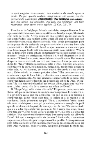 da qual ninguém se arrepende; mas a tristeza do mundo opera a
morte. Porque, quanto cuidado não produziu isto mesmo em vós,
que segundo Deus fostes contristados! Que apologia, que indigna-
ção, que temor, que saudades, que zelo, que vingança! Em tudo
mostrastes estar puros neste negócio (II Cor. 7:8-11).
Essa é uma definição perfeita de verdadeiro arrependimento. Mas
agora considerem-no no caso destes filhos de Israel, em que é ilustrado
com tanta perfeição. Arrependimento não significa apenas que vocês
são despertados, que tomam consciência de que as coisas não são
como deveriam, e que algo está errado. Não, vocês prosseguem para
a compreensão da seriedade do que está errado, e das suas horríveis
características. Os filhos de Israel desprezaram-se a si mesmos por
isso. Isso é o que Paulo está dizendo a respeito dos coríntios: "Vocês
não se limitaram a uma olhada superficial: vocês examinaram-se a si
mesmos. Vocês se castigaram, odiaram-se, e até vingaram-se de si
mesmos." E isso é uma parte essencial do arrependimento. Um homem
desperta para a seriedade do erro que cometeu. Estas pessoas estão
dizendo: "Nós voltamos as nossas costas a Deus. Fizemos este deus,
este bezerro de ouro, e o adoramos, e pecamos. Trouxemos desgraça
sobre nós. Ali estávamos, em nossa nudez, dançando diante de um
mero ídolo, criado por nossas próprias mãos." Eles compreenderam,
e odiaram o que tinham feito, o abominaram e condenaram-se a si
mesmos inteiramente. Ah, mas ainda mais importante do que isso, eles
compreenderam a seriedade do seu pecado aos olhos de Deus. Disse-
ram: "Se isso parece tão horrível aos nossos olhos, agora que recobra-
mos o juízo, como não deve parecer aos olhos de Deus?"
O filho pródigo sabia disso, não sabia? Ele pensou que era maravi-
lhoso, até que se encontrou nos campos com os porcos. Ele caiu em si.
E a primeira coisa que lhe aconteceu foi que se viu a si mesmo e
compreendeu como tinha sido tolo. E odiou-se a si mesmo e se
condenou. Então pensou no seu pai: "Se eu o vejo desta forma, como
não deve ter sido para o meu pai quando eu, na minha arrogância, pedi
que ele me desse minha parte da herança, e saí de casa? Desprezei tudo
que ele e o lar representavam para mim. Se é assim para mim, como
será para ele? Como posso voltar e encará-lo? Oh, como ele deve ter
sofrido!" Por acaso consideramos o que é o nosso pecado aos olhos de
Deus? Sei que a compreensão do pecado é incômoda, e queremos
superá-la rapidamente, por isso pedimos Seu perdão. Acaso passamos
pelo estágio de considerar e compreender o que nosso pecado deve ser
para Deus? Que nós, Suas criaturas, Seu povo, por quem Ele tudo fez,
161
 