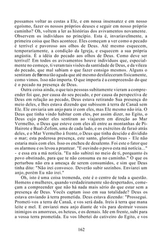 possamos voltar as costas a Ele, e em nossa insensatez e em nosso
egoísmo, fazer os nossos próprios deuses e seguir em nosso próprio
caminho? Oh, voltem a ler as histórias dos avivamentos novamente.
Observem os indivíduos no princípio. Esta é, invariavelmente, a
primeira coisa que lhes acontece. Eles começam a ver como o pecado
é terrível e pavoroso aos olhos de Deus. Até mesmo esquecem,
temporariamente, a condição da Igreja, e esquecem a sua própria
angústia. É a idéia do pecado aos olhos de Deus. Como deve ser
terrível! Em todos os avivamentos houve indivíduos que, especial-
mente no começo, ti veram tais visões da santidade de Deus, e da vileza
do pecado, que mal sabiam o que fazer consigo mesmos. Alguns o
sentiram de forma tão aguda que até mesmo desfaleceram fisicamente,
como vimos. Isso não importa. O que importa é a compreensão do que
é o pecado na presença de Deus.
Outra coisa ainda, o que tais pessoas subitamente vieram a compre-
ender foi que, por causa do seu pecado, e por causa da perspectiva de
Deus em relação ao pecado, Deus estava retirando Sua presença do
meio deles, e lhes estava dizendo que subissem à terra de Canaã sem
Ele. Ele enviaria um anjo para ir com eles, mas Ele mesmo não iria. O
Deus que tinha vindo habitar com eles, por assim dizer, no Egito, o
Deus cujo poder eles sentiram ao viajarem em direção ao Mar
Vermelho, o Deus que esteve com eles ali entre as montanhas de Pi-
Hairote e Baal-Zefom, uma de cada lado, e os exércitos de faraó atrás
deles, e o Mar Vermelho à frente, o Deus que tinha descido e dividido
o mar; esta poderosa presença, este santo, glorioso Deus - Ele não
estaria mais com eles. Isso os encheu de desalento. Foi este o fator que
os alarmou e os levou a prantear. "E ouvindo o povo esta má notícia..."
- e essa era a má notícia. "Eu não subirei no meio de ti, porquanto és
povo obstinado, para que te não consuma eu no caminho." O que os
perturbou não era a ameaça de serem consumidos, e sim que Deus
tinha dito: "Não irei convosco. Deverão subir sozinhos. Enviarei um
anjo, porém Eu não irei."
Oh, isto é uma coisa tremenda, este é o centro de toda a questão.
Homens e mulheres, quando verdadeiramente são despertados, come-
çam a compreender que não há nada mais sério do que estar sem a
presença de Deus. Vocês captam isso em sua totalidade? Deus os
estava enviando à terra prometida. Deus estava dizendo: "Prossegui.
Prometi-vos a terra de Canaã, e vos será dada. Ireis à terra que mana
leite e mel. E enviarei meu anjo diante de vós para destruir vossos
inimigos os amorreus, os heteus, e os demais. Ide em frente, subi para
a vossa terra prometida. Eu vos libertei do cativeiro do Egito, e vos
162
 