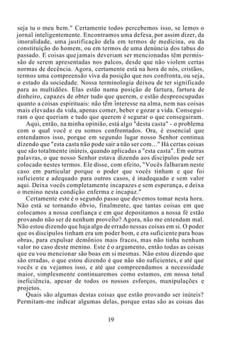 seja tu o meu bem." Certamente todos percebemos isso, se lemos o
jornal inteligentemente. Encontramos uma defesa, por assim dizer, da
imoralidade, uma justificação dela em termos de medicina, ou da
constituição do homem, ou em termos de uma denúncia dos tabus do
passado. E coisas que jamais deveriam ser mencionadas têm permis-
são de serem apresentadas nos palcos, desde que não violem certas
normas de decência. Agora, certamente está na hora de nós, cristãos,
termos uma compreensão viva da posição que nos confronta, ou seja,
o estado da sociedade. Nossa terminologia deixou de ter significado
para as multidões. Elas estão numa posição de fartura, fartura de
dinheiro, capazes de obter tudo que querem, e estão despreocupadas
quanto a coisas espirituais: não têm interesse na alma, nem nas coisas
mais elevadas da vida, apenas comer, beber e gozar a vida. Consegui-
ram o que queriam e tudo que querem é segurar o que conseguiram.
Aqui, então, na minha opinião, está algo "desta casta" - o problema
com o qual você e eu somos confrontados. Ora, é essencial que
entendamos isso, porque em segundo lugar nosso Senhor continua
dizendo que "esta casta não pode sair a não ser com..." Há certas coisas
que são totalmente inúteis, quando aplicadas a "esta casta". Em outras
palavras, o que nosso Senhor estava dizendo aos discípulos pode ser
colocado nestes termos. Ele disse, com efeito, "Vocês falharam neste
caso em particular porque o poder que vocês tinham e que foi
suficiente e adequado para outros casos, é inadequado e sem valor
aqui. Deixa vocês completamente incapazes e sem esperança, e deixa
o menino nesta condição enferma e incapaz."
Certamente este é o segundo passo que devemos tomar nesta hora.
Não está se tornando óbvio, finalmente, que tantas coisas em que
colocamos a nossa confiança e em que depositamos a nossa fé estão
provando não ser de nenhum proveito? Agora, não me entendam mal.
Não estou dizendo que haja algo de errado nessas coisas em si. O poder
que os discípulos tinham era um poder bom, e era suficiente para boas
obras, para expulsar demônios mais fracos, mas não tinha nenhum
valor no caso deste menino. Este é o argumento, então todas as coisas
que eu vou mencionar são boas em si mesmas. Não estou dizendo que
são erradas, o que estou dizendo é que não são suficientes, e até que
vocês e eu vejamos isso, e até que compreendamos a necessidade
maior, simplesmente continuaremos como estamos, em nossa total
ineficiência, apesar de todos os nossos esforços, manipulações e
projetos.
Quais são algumas destas coisas que estão provando ser inúteis?
Permitam-me indicar algumas delas, porque estas são as coisas das
19
 