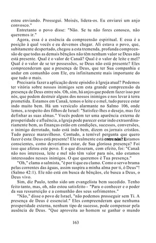 estou enviando. Prossegui. Moisés, lidera-os. Eu enviarei um anjo
convosco."
Entretanto o povo disse: "Não. Se tu não fores conosco, não
queremos ir."
Agora, essa é a essência da compreensão espiritual. E essa é a
posição à qual vocês e eu devemos chegar. Ali estava o povo, que,
subitamente despertado, chegou a esta tremenda, profunda compreen-
são de que todas as demais bênçãos não têm nenhum valor se Deus não
está presente. Qual é o valor de Canaã? Qual é o valor de leite e mel?
Qual é o valor de se ter possessões, se Deus não está presente? Eles
compreenderam que a presença de Deus, que ter Sua companhia e
andar em comunhão com Ele, era infinitamente mais importante do
que tudo o mais.
Precisaria fazer a aplicação deste episódio à Igreja atual? Podemos
ter vitória sobre nossos inimigos sem esta grande compreensão da
presença de Deus entre nós. Oh, sim, há anjos que podem fazer isso por
nós, que podem destruir alguns dos nossos inimigos e nos levar à terra
prometida. Estamos em Canaã, temos o leite e o mel, tudo parece estar
indo muito bem. Há um versículo alarmante no Salmo 106, onde
lemos, a respeito dos filhos de Israel: "Satisfez-lhes o desejo, mas fez
definhar as suas almas." Vocês podem ter uma aparência externa de
prosperidade e afluência, a Igreja pode parecer estar indo extraordina-
riamente bem, as finanças estão em condições, sucessos, conversões,
o inimigo derrotado, tudo está indo bem, dizem os jornais cristãos.
Tudo parece maravilhoso. Contudo, a temível pergunta que quero
fazer é esta: Deus está presente? Ele realmente está entre nós? Estamos
conscientes, como deveríamos estar, de Sua gloriosa presença? Foi
isso que afetou este povo. E o que disseram, com efeito, foi: "Canaã
não nos interessa, leite e mel não têm valor para nós, não estamos
interessados nesses inimigos. O que queremos é Tua presença."
"Oh," clama o salmista, "é por ti que eu clamo. Como o servo brama
pelas correntes das águas, assim suspira a minha alma por ti, ó Deus"!
(Salmo 42:1). Ele não está em busca de bênçãos, ele busca a Deus, o
Deus vivo.
Sim, diz Paulo, tenho sido um evangelista bem sucedido. Tenho
feito tanto, mas, oh, não estou satisfeito - "Para o conhecer e o poder
da sua ressurreição e a comunhão dos seus sofrimentos."
"Não," disse o povo de Israel, "não podemos prosseguir sem Ti. A
presença de Deus é essencial." Eles compreenderam que nenhuma
prosperidade externa, nenhum tipo de sucesso, pode compensar pela
ausência de Deus. "Que aproveita ao homem se ganhar o mundo
163
 