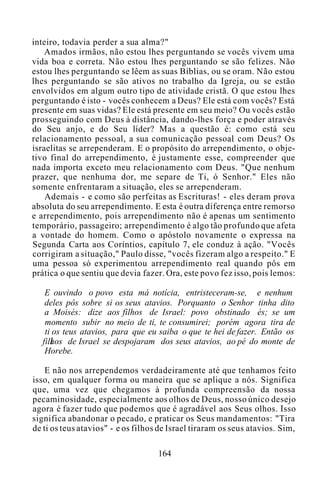 inteiro, todavia perder a sua alma?"
Amados irmãos, não estou lhes perguntando se vocês vivem uma
vida boa e correta. Não estou lhes perguntando se são felizes. Não
estou lhes perguntando se lêem as suas Bíblias, ou se oram. Não estou
lhes perguntando se são ativos no trabalho da Igreja, ou se estão
envolvidos em algum outro tipo de atividade cristã. O que estou lhes
perguntando é isto - vocês conhecem a Deus? Ele está com vocês? Está
presente em suas vidas? Ele está presente em seu meio? Ou vocês estão
prosseguindo com Deus à distância, dando-lhes força e poder através
do Seu anjo, e do Seu líder? Mas a questão é: como está seu
relacionamento pessoal, a sua comunicação pessoal com Deus? Os
israelitas se arrependeram. E o propósito do arrependimento, o obje-
tivo final do arrependimento, é justamente esse, compreender que
nada importa exceto meu relacionamento com Deus. "Que nenhum
prazer, que nenhuma dor, me separe de Ti, ó Senhor." Eles não
somente enfrentaram a situação, eles se arrependeram.
Ademais - e como são perfeitas as Escrituras! - eles deram prova
absoluta do seu arrependimento. E esta é outra diferença entre remorso
e arrependimento, pois arrependimento não é apenas um sentimento
temporário, passageiro; arrependimento é algo tão profundo que afeta
a vontade do homem. Como o apóstolo novamente o expressa na
Segunda Carta aos Coríntios, capítulo 7, ele conduz à ação. "Vocês
corrigiram a situação," Paulo disse, "vocês fizeram algo a respeito." E
uma pessoa só experimentou arrependimento real quando pôs em
prática o que sentiu que devia fazer. Ora, este povo fez isso, pois lemos:
E ouvindo o povo esta má notícia, entristeceram-se, e nenhum
deles pôs sobre si os seus atavios. Porquanto o Senhor tinha dito
a Moisés: dize aos filhos de Israel: povo obstinado és; se um
momento subir no meio de ti, te consumirei; porém agora tira de
ti os teus atavios, para que eu saiba o que te hei de fazer. Então os
filhos de Israel se despojaram dos seus atavios, ao pé do monte de
Horebe.
E não nos arrependemos verdadeiramente até que tenhamos feito
isso, em qualquer forma ou maneira que se aplique a nós. Significa
que, uma vez que chegamos à profunda compreensão da nossa
pecaminosidade, especialmente aos olhos de Deus, nosso único desejo
agora é fazer tudo que podemos que é agradável aos Seus olhos. Isso
significa abandonar o pecado, e praticar os Seus mandamentos: "Tira
de ti os teus atavios" - e os filhos de Israel tiraram os seus atavios. Sim,
164
 