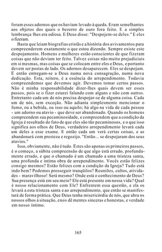 foram esses adornos que os haviam levado à queda. Eram semelhantes
aos objetos dos quais o bezerro de ouro fora feito. E a simples
lembrança lhes era odiosa. E Deus disse: "Despojem-se deles." E eles
o fizeram.
Basta que leiam biografias cristãs e a história dos avivamentos para
compreenderem exatamente o que estou dizendo. Sempre existe este
despojamento. Homens e mulheres estão conscientes de que fizeram
coisas que não deviam ter feito. Talvez coisas não muito prejudiciais
em si mesmas, mas coisas que se colocam entre eles e Deus, e portanto
devem ser postas de lado. Os adornos desaparecem. Eles se despojam.
E então entregam-se a Deus numa nova consagração, numa nova
dedicação. Esta, reitero, é a essência do arrependimento. Todavia
compreendemos que devemos agir. Devemos tomar certos passos.
Não é minha responsabilidade dizer-lhes quais devem ser esses
passos, pois se o fizer estarei falando com alguns e não com outros.
Entretanto cada um de nós precisa despojar-se de alguma coisa. Cada
um de nós, sem exceção. Não adianta simplesmente mencionar o
fumo, ou a bebida, ou isso ou aquilo; há algo na vida de cada pessoa
- um adorno ou atavio - que deve ser abandonado. Quando os homens
compreendem sua pecaminosidade, e compreendem que a condição da
Igreja é resultado do fato de que eles são tão pecaminosos, e o que isso
significa aos olhos de Deus, verdadeiro arrependimento levará cada
um deles a esse exame. E então cada um verá certas coisas, e as
abandonará com presteza e regozijo. "Então... se despojaram dos seus
atavios."
Isso, obviamente, não é tudo. Estes são apenas os primeiros passos,
é o começo, a súbita compreensão de que algo está errado, profunda-
mente errado, e que o chamado é um chamado a uma tristeza santa,
uma profunda e íntima obra de arrependimento. Vocês estão felizes
consigo mesmos? Estão felizes com a condição da Igreja? Tudo está
indo bem? Podemos prosseguir tranqüilos? Reuniões, cultos, ativida-
des - maravilhoso! Será mesmo? Onde está o conhecimento de Deus?
Sua presença está em seu meio? Ele está presente em nossa vida? Qual
é nosso relacionamento com Ele? Enfrentem essa questão, e ela os
levará a esta tristeza santa e ao arrependimento, que então se manifes-
tará de forma prática. Que Deus tenha misericórdia de nós, que abra os
nossos olhos à situação, enos dê mentes sinceras e honestas, e verdade
em nosso íntimo.
165
 