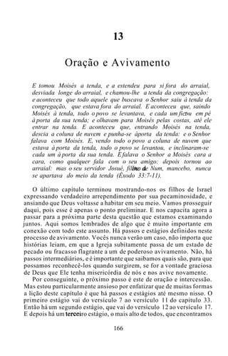 13
Oração e Avivamento
E tomou Moisés a tenda, e a estendeu para si fora do arraial,
desviada longe do arraial, e chamou-lhe a tenda da congregação:
e aconteceu que todo aquele que buscava o Senhor saiu à tenda da
congregação, que estava fora do arraial. E aconteceu que, saindo
Moisés à tenda, todo o povo se levantava, e cada um ficou em pé
à porta da sua tenda; e olhavam para Moisés pelas costas, até ele
entrar na tenda. E aconteceu que, entrando Moisés na tenda,
descia a coluna de nuvem e punha-se àporta da tenda: e o Senhor
falava com Moisés. E, vendo todo o povo a coluna de nuvem que
estava à porta da tenda, todo o povo se levantou, e inclinaram-se
cada um à porta da sua tenda. E falava o Senhor a Moisés cara a
cara, como qualquer fala com o seu amigo: depois tornou ao
arraial: mas o seu servidor Josué, filho de Num, mancebo, nunca
se apartava do meio da tenda (Êxodo 33:7-11).
O último capítulo terminou mostrando-nos os filhos de Israel
expressando verdadeiro arrependimento por sua pecaminosidade, e
ansiando que Deus voltasse a habitar em seu meio. Vamos prosseguir
daqui, pois esse é apenas o ponto preliminar. E nos capacita agora a
passar para a próxima parte desta questão que estamos examinando
juntos. Aqui somos lembrados de algo que é muito importante em
conexão com todo este assunto. Há passos e estágios definidos neste
processo de avivamento. Vocês nunca verão um caso, não importa que
histórias leiam, em que a Igreja subitamente passa de um estado de
pecado ou fracasso flagrante a um de poderoso avivamento. Não, há
passos intermediários, e é importante que saibamos quais são, para que
possamos reconhecê-los quando surgirem, se for a vontade graciosa
de Deus que Ele tenha misericórdia de nós e nos avive novamente.
Por conseguinte, o próximo passo é este de oração e intercessão.
Mas estou particularmente ansioso por enfatizar que de muitas formas
a lição deste capítulo é que há passos e estágios até mesmo nisso. O
primeiro estágio vai do versículo 7 ao versículo 11 do capítulo 33.
Então há um segundo estágio, que vai do versículo 12 ao versículo 17.
E depois há um terceiro estágio, o mais alto de todos, que encontramos
166
 