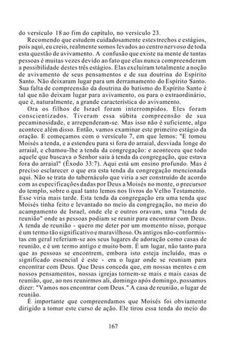 do versículo 18 ao fim do capítulo, no versículo 23.
Recomendo que estudem cuidadosamente estes trechos e estágios,
pois aqui, eu creio, realmente somos levados ao centro nervoso de toda
esta questão de avivamento. A confusão que existe na mente de tantas
pessoas é muitas vezes devido ao fato que elas nunca compreenderam
a possibilidade destes três estágios. Elas excluíram totalmente a noção
de avivamento de seus pensamentos e de sua doutrina do Espírito
Santo. Não deixaram lugar para um derramamento do Espírito Santo.
Sua falta de compreensão da doutrina do batismo do Espírito Santo é
tal que não deixam lugar para avivamento, ou para o extraordinário,
que é, naturalmente, a grande característica do avivamento.
Ora os filhos de Israel foram interrompidos. Eles foram
conscientizados. Tiveram essa súbita compreensão de sua
pecaminosidade, e arrependeram-se. Mas isso não é suficiente, algo
acontece além disso. Então, vamos examinar este primeiro estágio da
oração. E começamos com o versículo 7, em que lemos: "E tomou
Moisés a tenda, e a estendeu para si fora do arraial, desviada longe do
arraial, e chamou-lhe a tenda da congregação: e aconteceu que todo
aquele que buscava o Senhor saiu à tenda da congregação, que estava
fora do arraial" (Êxodo 33:7). Aqui está um ensino profundo. Mas é
preciso esclarecer o que era esta tenda da congregação mencionada
aqui. Não se trata do tabernáculo que viria a ser construído de acordo
com as especificações dadas por Deus a Moisés no monte, o precursor
do templo, sobre o qual tanto lemos nos livros do Velho Testamento.
Esse viria mais tarde. Esta tenda da congregação era uma tenda que
Moisés tinha feito e levantado no meio da congregação, no meio do
acampamento de Israel, onde ele e outros oravam, uma "tenda de
reunião" onde as pessoas podiam se reunir para encontrar com Deus.
A tenda de reunião - quero me deter por um momento nisso, porque
é um termo tão significativo e maravilhoso. Os antigos não-conformis-
tas em geral referiam-se aos seus lugares de adoração como casas de
reunião, e é um termo antigo e muito bom. É um lugar, não tanto para
que as pessoas se encontrem, embora isto esteja incluído, mas o
significado essencial é este - era o lugar onde se reuniam para
encontrar com Deus. Que Deus conceda que, em nossas mentes e em
nossos pensamentos, nossas igrejas tornem-se mais e mais casas de
reunião, que, ao nos reunirmos ali, domingo após domingo, possamos
dizer: "Vamos nos encontrar com Deus." A casa de reunião, o lugar de
reunião.
É importante que compreendamos que Moisés foi obviamente
dirigido a tomar este curso de ação. Ele tirou essa tenda do meio do
167
 