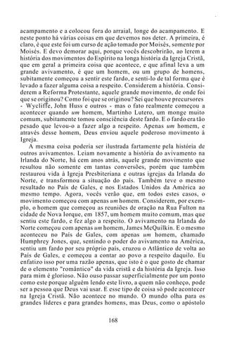 acampamento e a colocou fora do arraial, longe do acampamento. E
neste ponto há várias coisas em que devemos nos deter. A primeira, é
claro, é que este foi um curso de ação tomado por Moisés, somente por
Moisés. E devo demorar aqui, porque vocês descobrirão, ao lerem a
história dos movimentos do Espírito na longa história da Igreja Cristã,
que em geral a primeira coisa que acontece, e que afinal leva a um
grande avivamento, é que um homem, ou um grupo de homens,
subitamente começou a sentir este fardo, e senti-lo de tal forma que é
levado a fazer alguma coisa a respeito. Considerem a história. Consi-
derem a Reforma Protestante, aquele grande movimento, de onde foi
que se originou? Como foi que se originou? Sei que houve precursores
- Wycliffe, John Huss e outros - mas o fato realmente começou a
acontecer quando um homem, Martinho Lutero, um monge muito
comum, subitamente tomou consciência deste fardo. E o fardo era tão
pesado que levou-o a fazer algo a respeito. Apenas um homem, e
através desse homem, Deus enviou aquele poderoso movimento à
Igreja.
A mesma coisa poderia ser ilustrada fartamente pela história de
outros avivamentos. Leiam novamente a história do avivamento na
Irlanda do Norte, há cem anos atrás, aquele grande movimento que
resultou não somente em tantas conversões, porém que também
restaurou vida à Igreja Presbiteriana e outras igrejas da Irlanda do
Norte, e transformou a situação do país. Também teve o mesmo
resultado no País de Gales, e nos Estados Unidos da América ao
mesmo tempo. Agora, vocês verão que, em todos estes casos, o
movimento começou com apenas um homem. Considerem, por exem-
plo, o homem que começou as reuniões de oração na Rua Fulton na
cidade de Nova Iorque, em 1857, um homem muito comum, mas que
sentiu este fardo, e fez algo a respeito. O avivamento na Irlanda do
Norte começou com apenas um homem, James McQuilkin. E o mesmo
aconteceu no País de Gales, com apenas um homem, chamado
Humphrey Jones, que, sentindo o poder do avivamento na América,
sentiu um fardo por seu próprio país, cruzou o Atlântico de volta ao
País de Gales, e começou a contar ao povo a respeito daquilo. Eu
enfatizo isso por uma razão apenas, que isto é o que gosto de chamar
de o elemento "romântico" da vida cristã e da história da Igreja. Isso
para mim é glorioso. Não ouso passar superficialmente por um ponto
como este porque alguém lendo este livro, a quem não conheço, pode
ser a pessoa que Deus vai usar. E esse tipo de coisa só pode acontecer
na Igreja Cristã. Não acontece no mundo. O mundo olha para os
grandes líderes e para grandes homens, mas Deus, como o apóstolo
168
 
