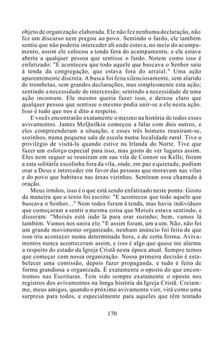 objeto de organização elaborada. Ele não fez nenhuma declaração, não
fez um discurso nem pregou ao povo. Sentindo o fardo, ele também
sentiu que não poderia interceder ali onde estava, no meio do acampa-
mento, assim ele colocou a tenda fora do acampamento, e ela estava
aberta a qualquer pessoa que sentisse o fardo. Notem como isso é
enfatizado: "E aconteceu que todo aquele que buscava o Senhor saiu
à tenda da congregação, que estava fora do arraial." Uma ação
aparentemente discreta. A busca foi feita silenciosamente, sem alarido
de trombetas, sem grandes declarações, mas simplesmente esta ação;
sentindo a necessidade de intercessão; sentindo a necessidade de uma
ação incomum. Ele mesmo queria fazer isso, e deixou claro que
qualquer pessoa que sentisse o mesmo podia unir-se a ele nesta ação.
Isso é tudo que nos é dito a respeito.
E vocês encontrarão exatamente o mesmo na história de todos esses
avivamentos. James McQuilkin começou a falar com dois outros, e
eles compreenderam a situação, e esses três homens reuniram-se,
sozinhos, numa pequena sala de escola numa localidade rural. Tive o
privilégio de visitá-la quando estive na Irlanda do Norte. Tive que
fazer um esforço especial para isso, mas gosto de ver lugares assim.
Eles nem sequer se reuniram em sua vila de Connor ou Kells; foram
a esta solitária escolinha fora da vila, onde, em paz e quietude, podiam
orar a Deus e interceder em favor das pessoas que moravam nas vilas
e do povo que habitava nas áreas vizinhas. Sentiram esse chamado à
oração.
Meus irmãos, isso é o que está sendo enfatizado neste ponto. Gosto
da maneira que o texto foi escrito: "E aconteceu que todo aquele que
buscava o Senhor..." Nem todos foram â tenda, mas havia indivíduos
que começaram a sentir a mesma coisa que Moisés estava sentindo, e
disseram: "Moisés está indo lá para orar sozinho; bem, vamos lá
também. Vamos nos unira ele."E assim foram, um a um. Não, não foi
um grande movimento organizado, nenhum anúncio foi feito de que
isso iria acontecer numa determinada hora, e de certa forma. Aviva-
mentos nunca aconteceram assim, e isso é algo que quase me alarma
a respeito do estado da Igreja Cristã nesta época atual. Sempre temos
que começar com nossa organização. Nossa primeira decisão é esta-
belecer uma comissão, depois fazer propaganda, e tudo é feito de
forma grandiosa e organizada. É exatamente o oposto do que encon-
tramos nas Escrituras. Tem sido sempre exatamente o oposto nos
registros dos avivamentos na longa história da Igreja Cristã. Creiam-
me, meus amigos, quando o próximo avivamento vier, virá como uma
surpresa para todos, e especialmente para aqueles que têm tentado
170
 