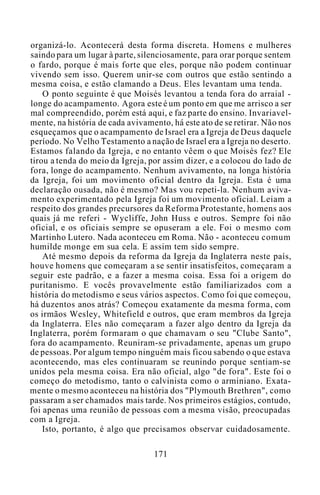 organizá-lo. Acontecerá desta forma discreta. Homens e mulheres
saindo para um lugar à parte, silenciosamente, para orar porque sentem
o fardo, porque é mais forte que eles, porque não podem continuar
vivendo sem isso. Querem unir-se com outros que estão sentindo a
mesma coisa, e estão clamando a Deus. Eles levantam uma tenda.
O ponto seguinte é que Moisés levantou a tenda fora do arraial -
longe do acampamento. Agora este é um ponto em que me arrisco a ser
mal compreendido, porém está aqui, e faz parte do ensino. Invariavel-
mente, na história de cada avivamento, há este ato de se retirar. Não nos
esqueçamos que o acampamento de Israel era a Igreja de Deus daquele
período. No Velho Testamento a nação de Israel era a Igreja no deserto.
Estamos falando da Igreja, e no entanto vêem o que Moisés fez? Ele
tirou a tenda do meio da Igreja, por assim dizer, e a colocou do lado de
fora, longe do acampamento. Nenhum avivamento, na longa história
da Igreja, foi um movimento oficial dentro da Igreja. Esta é uma
declaração ousada, não é mesmo? Mas vou repeti-la. Nenhum aviva-
mento experimentado pela Igreja foi um movimento oficial. Leiam a
respeito dos grandes precursores da Reforma Protestante, homens aos
quais já me referi - Wycliffe, John Huss e outros. Sempre foi não
oficial, e os oficiais sempre se opuseram a ele. Foi o mesmo com
Martinho Lutero. Nada aconteceu em Roma. Não - aconteceu comum
humilde monge em sua cela. E assim tem sido sempre.
Até mesmo depois da reforma da Igreja da Inglaterra neste país,
houve homens que começaram a se sentir insatisfeitos, começaram a
seguir este padrão, e a fazer a mesma coisa. Essa foi a origem do
puritanismo. E vocês provavelmente estão familiarizados com a
história do metodismo e seus vários aspectos. Como foi que começou,
há duzentos anos atrás? Começou exatamente da mesma forma, com
os irmãos Wesley, Whitefield e outros, que eram membros da Igreja
da Inglaterra. Eles não começaram a fazer algo dentro da Igreja da
Inglaterra, porém formaram o que chamavam o seu "Clube Santo",
fora do acampamento. Reuniram-se privadamente, apenas um grupo
de pessoas. Por algum tempo ninguém mais ficou sabendo o que estava
acontecendo, mas eles continuaram se reunindo porque sentiam-se
unidos pela mesma coisa. Era não oficial, algo "de fora". Este foi o
começo do metodismo, tanto o calvinista como o arminiano. Exata-
mente o mesmo aconteceu na história dos "Plymouth Brethren", como
passaram a ser chamados mais tarde. Nos primeiros estágios, contudo,
foi apenas uma reunião de pessoas com a mesma visão, preocupadas
com a Igreja.
Isto, portanto, é algo que precisamos observar cuidadosamente.
171
 