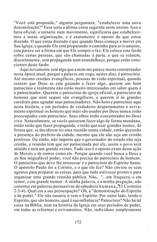 "Você está propondo," alguém perguntará, "estabelecer uma nova
denominação?" Essa seria a última coisa sugerida neste ensino. Isso o
faria oficial, o tornaria num movimento, significaria que estabelece-
mos a nossa organização, e é exatamente o oposto do que estou
dizendo. O que estou dizendo é que quando Deus começa a mover em
Sua Igreja, e quando Ele está preparando o caminho para avivamento,
esta parece ser a forma em que Ele sempre o faz. Ele coloca este fardo
sobre certas pessoas, que são chamadas à parte, e que se reúnem,
discretamente, sem propaganda nem estardalhaço, porque estão cons-
cientes deste fardo.
Aqui novamente está algo que a mim me parece muito consternador
nesta época atual, porque a palavra em voga, nestes dias, é patrocínio.
Até mesmo cristãos evangélicos, pessoas de visão espiritual, quando
sentem que Deus as está guiando a fazer algo, querem um bom
patrocínio e realmente não estão muito interessadas em saber quem é
o patrocinador. Querem o patrocínio da igreja oficial, o patrocínio de
homens que nem sequer são evangélicos, e querem ir às grandes
catedrais para agradar seus patrocinadores. Não houve patrocínio aqui
nesta história, e em períodos de verdadeiro despertamento e aviva-
mento espiritual os homens que mais são usados por Deus nunca estão
preocupados com patrocínio. Seus olhos estão concentrados no Deus
vivo. Naturalmente, se vocês quiserem fazer algo de forma mundana,
então terão que fazer propaganda, e terão que usar grandes nomes, de
forma que, se decidirem ter uma reunião numa cidade, então quererão
a presença do prefeito da cidade, mesmo que ele não seja um cristão
professo. Ou então, não importa que o governador do estado não seja
cristão, a reunião tem que ser patrocinada por ele, assim o povo será
atraído e será um grande evento. Tudo isso é o oposto exato desta ação
de Moisés e de outros como ele. Porque quando você busca a Deus e
ao Seu inigualável poder, você não precisa do patrocínio de homens.
O patrocínio que deve lhe interessar é o patrocínio do Espírito Santo.
O apóstolo Paulo foi a Corinto, e o que ele fez? Não enviou os seus
agentes para preparar as coisas, para que tudo estivesse pronto e para
organizar uma grande reunião pública. Não, "...em fraqueza, e em
temor, e em grande tremor. A minha palavra, e a minha pregação, não
constitui em palavras persuasivas de sabedoria humana..(I Coríntios
2:3-4). Qual era a sua preocupação? Oh, a "demonstração do Espírito
e de poder." Ele não ousaria ir sem o Espírito. Por outro lado, tendo o
Espírito, que são homens, qual é sua influência? Patrocínio? Não há tal
coisa na Bíblia, nem na história da Igreja em seus períodos de poder,
em todas as reformas e avivamentos. Não, indivíduos simplesmente
172
 