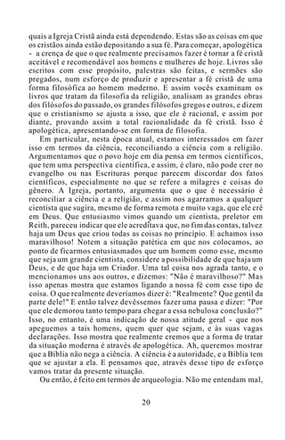 quais a Igreja Cristã ainda está dependendo. Estas são as coisas em que
os cristãos ainda estão depositando a sua fé. Para começar, apologética
- a crença de que o que realmente precisamos fazer é tornar a fé cristã
aceitável e recomendável aos homens e mulheres de hoje. Livros são
escritos com esse propósito, palestras são feitas, e sermões são
pregados, num esforço de produzir e apresentar a fé cristã de uma
forma filosófica ao homem moderno. E assim vocês examinam os
livros que tratam da filosofia da religião, analisam as grandes obras
dos filósofos do passado, os grandes filósofos gregos e outros, e dizem
que o cristianismo se ajusta a isso, que ele é racional, e assim por
diante, provando assim a total racionalidade da fé cristã. Isso é
apologética, apresentando-se em forma de filosofia.
Em particular, nesta época atual, estamos interessados em fazer
isso em termos da ciência, reconciliando a ciência com a religião.
Argumentamos que o povo hoje em dia pensa em termos científicos,
que tem uma perspectiva científica, e assim, é claro, não pode crer no
evangelho ou nas Escrituras porque parecem discordar dos fatos
científicos, especialmente no que se refere a milagres e coisas do
gênero. A Igreja, portanto, argumenta que o que é necessário é
reconciliar a ciência e a religião, e assim nos agarramos a qualquer
cientista que sugira, mesmo de forma remota e muito vaga, que ele crê
em Deus. Que entusiasmo vimos quando um cientista, preletor em
Reith, pareceu indicar que ele acreditava que, no fim das contas, talvez
haja um Deus que criou todas as coisas no princípio. E achamos isso
maravilhoso! Notem a situação patética em que nos colocamos, ao
ponto de ficarmos entusiasmados que um homem como esse, mesmo
que seja um grande cientista, considere a possibilidade de que haja um
Deus, e de que haja um Criador. Uma tal coisa nos agrada tanto, e o
mencionamos uns aos outros, e dizemos: "Não é maravilhoso?" Mas
isso apenas mostra que estamos ligando a nossa fé com esse tipo de
coisa. O que realmente deveríamos dizer é: "Realmente? Que gentil da
parte dele!" E então talvez devêssemos fazer uma pausa e dizer: "Por
que ele demorou tanto tempo para chegar a essa nebulosa conclusão?"
Isso, no entanto, é uma indicação de nossa atitude geral - que nos
apeguemos a tais homens, quem quer que sejam, e às suas vagas
declarações. Isso mostra que realmente cremos que a forma de tratar
da situação moderna é através de apologética. Ah, queremos mostrar
que a Bíblia não nega a ciência. A ciência é a autoridade, e a Bíblia tem
que se ajustar a ela. E pensamos que, através desse tipo de esforço
vamos tratar da presente situação.
Ou então, é feito em termos de arqueologia. Não me entendam mal,
20
 