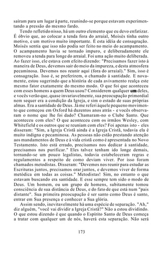 saíram para um lugar à parte, reunindo-se porque estavam experimen-
tando a pressão do mesmo fardo.
Tendo refletido nisso, há um outro elemento que eu devo enfatizar.
É óbvio que, ao colocar a tenda fora do arraial, Moisés tinha outro
motivo, e um motivo muito importante. É esta idéia de consagração.
Moisés sentia que isso não podia ser feito no meio do acampamento.
O acampamento havia se tornado impuro, e deliberadamente ele
removeu a tenda para longe do arraial. Foi uma ação muito deliberada.
Ao fazer isso, ele estava com efeito dizendo: "Precisamos fazer isto à
maneira de Deus, devemos sair do meio da impureza, e desta atmosfera
pecaminosa. Devemos nos reunir aqui (fora do arraial)." Sim, isso é
consagração. Isso é, se preferirem, o chamado à santidade. E nova-
mente, estou sugerindo que a história de cada avivamento realça este
mesmo fator exatamente do mesmo modo. O que foi que aconteceu
com esses homens a quem Deus usou? Considerem qualquer um deles,
e vocês verão que, quase invariavelmente, sua preocupação primordial
nem sequer era a condição da Igreja, e sim o estado de suas próprias
almas. Era a santidade de Deus. Já me referi àquele pequeno movimen-
to que começou em Oxford há duzentos anos atrás - e vocês observa-
ram o nome que lhe foi dado? Chamaram-no o Clube Santo. Que
aconteceu com eles? O que aconteceu com os irmãos Wesley, com
Whitefield e os outros que se reuniam com eles? Foi apenas isto - eles
disseram: "Sim, a Igreja Cristã ainda é a Igreja Cristã, todavia ela é
muito indigna e pecaminosa. As pessoas não estão prestando atenção
aos mandamentos de Deus e à vida cristã como é apresentada no Novo
Testamento. Isto está errado, precisamos nos dedicar à santidade,
precisamos nos purificar." Eles talvez tenham ido longe demais,
tornando-se um pouco legalistas, todavia estabeleceram regras e
regulamentos a respeito de como deviam viver. Por isso foram
chamados metodistas. Disseram: "Devemos nos reunir para estudar as
Escrituras juntos, precisamos orar juntos, e devemos viver de forma
metódica em todas as coisas." Metodistas! Sim, no entanto o que
estavam buscando era santidade. E esse sempre tem sido o modo de
Deus. Um homem, ou um grupo de homens, subitamente tomou
consciência de sua distância de Deus, e do fato de que está num "pais
distante". Sua primeira preocupação é ser santo como Deus é santo,
entrar em Sua presença e conhecer a Sua glória.
Assim sendo, inevitavelmente há uma espécie de separação. "Ah,"
diz alguém, "você vai dividir a Igreja Cristã?" Não a estou dividindo.
O que estou dizendo é que quando o Espírito Santo de Deus começa
a tratar com qualquer um de nós, haverá esta separação. Não será
173
 