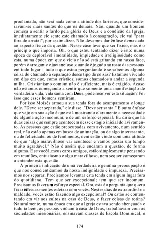 proclamada, não será nada como a atitude dos fariseus, que conside-
ravam-se mais santos do que os demais. Não, quando um homem
começa a sentir o fardo pela glória de Deus e a condição da Igreja,
imediatamente ele sente este chamado à consagração, ele vai "para
fora do arraial", por assim dizer. Não devemos dar ênfase demasiada
ao aspecto físico da questão. Nesse caso teve que ser físico, mas é o
princípio que importa. Oh, o que estou tentando dizer é isto: numa
época de deplorável imoralidade, impiedade e irreligiosidade como
esta, numa época em que o vício não só está gritando em nossa face,
porém é arrogante e jactancioso, quando é jogado no rosto das pessoas
em todo lugar - tudo o que estou perguntando é se sabemos alguma
coisa do chamado à separação desse tipo de coisas? Estamos vivendo
em dias em que, como cristãos, somos chamados a andar a segunda
milha. Cristianismo comum não é suficiente, mais é exigido. Acaso
não estamos começando a sentir que somente uma manifestação de
verdadeira vida, vida santa com Deus, pode resolver esta situação? Foi
isso que esses homens sentiram.
Por isso Moisés armou a sua tenda fora do acampamento e longe
dele. "Deve ser separada," ele disse. "Deve ser santa." E outra ênfase
que vejo em sua ação é que está mostrando claramente a necessidade
de alguma ação incomum, e de um esforço especial. Eu diria que há
duas coisas que sempre acontecem nesse estágio inicial do avivamen-
to. As pessoas que estão preocupadas com avivamento, num sentido
real, não estão apenas em busca de animação, ou de algo interessante,
ou de felicidade, ou de fenômenos, nem estão vindo com uma atitude
de que "algo maravilhoso vai acontecer e vamos passar um tempo
muito agradável." Não é assim que encaram a questão, de forma
alguma. E se vocêâ, meus caros amigos, estão simplesmente pensando
em reuniões, entusiasmo e algo maravilhoso, nem sequer começaram
a entender esta questão.
A primeira indicação de uma verdadeira e genuína preocupação é
que nos conscientizamos da nossa indignidade e impureza. Precisa-
mos nos separar. Precisamos levantar esta tenda em algum lugar fora
do quotidiano. Tem que ser excepcional; tem que ser incomum.
Precisamos fazer um esforço especial. Ora, esta é a pergunta que quero
fixar em suas mentes e deixar com vocês. Nestes dias de extraordinária
maldade, vocês estão fazendo algo excepcional? Ou estão se conten-
tando em vir aos cultos na casa de Deus, e fazer coisas de rotina?
Naturalmente, numa época em que a Igreja estava sendo abençoada e
tudo ia bem, as pessoas vinham à casa de Deus, trabalhavam com as
sociedades missionárias, ensinavam classes de Escola Dominical, e
174
 