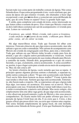 faziam tudo isso como parte do trabalho comum da Igreja. Não estou
falando disso. O que estou perguntando é isto: vocês sentiram que, por
causa da época em que estamos vivendo, são chamados a fazer algo
excepcional, a sair, por assim dizer, e a encetar um curso deliberado de
ação, que de certa forma os separa? Essa é a grande lição aqui.
E então, para completar este estudo do texto, estou interessado no
que lemos sobre o restante do povo. Eles viram que Moisés e mais um
ou dois indivíduos costumavam sair do acampamento e ir à tenda para
orar. Lemos no versículo 8:
E aconteceu que, saindo Moisés à tenda, todo o povo se levantava,
e cada um ficou em pé à porta da sua tenda; e olhavam para Moisés
pelas costas, até ele entrar na tenda.
Há algo maravilhoso nisso. Tudo que fizeram foi olhar com
interesse. Estavam cônscios de que algo estava acontecendo, mas não
sabiam o que era e não o entendiam. Não saíram do acampamento com
Moisés até a tenda da congregação com Deus, para orar, e interceder.
Tudo que sabiam era que Moisés tinha levado a tenda para fora do
arraial, e que ele e alguns outros periodicamente a visitavam. Assim
eles simplesmente ficavam à porta de suas tendas olhando para Moisés
a caminho da tenda, falando dele, perguntando-se o que ele estava
fazendo, e o que, exatamente, estava acontecendo. A coisa assombro-
sa, porém, é que o lugar certo para a tenda era no meio do acampamen-
to. Mas ela não estava ali!
Ao lerem a história da Igreja, vocês notarão que isso se repete. A
princípio apenas algumas pessoas sentem o chamado, e separam-se;
então outros começam a dizer: "O que está acontecendo com fulano?
Você ouviu falar deste homem ou dessa mulher?" Ficam à porta das
suas tendas e observam. Sentem que algo está acontecendo. Entretan-
to, não fazem nada a respeito. Oh, se esperarmos até que a Igreja toda
faça algo, isso nunca vai acontecer. Ela nunca vai se mover. Não se
preocupem com isso. O método de Deus é tomar indivíduos e usá-los,
e então eventualmente a maioria será afetada. Mas neste estágio, eles
simplesmente têm esta idéia vaga geral, de que algo está acontecendo,
e eles observam pensativamente a ação de Moisés e dos seus poucos
companheiros. Eu ficaria muito feliz em poder afirmar que essa é a
posição da Igreja Cristã hoje em dia. E eu creio que é. Creio, e dou
graças a Deus que posso dizer isto, eu creio que viramos uma esquina.
Não estou falando simplesmente da igreja local, ela está incluída,
contudo estou falando de forma geral. Creio que finalmente há alguns
175
 