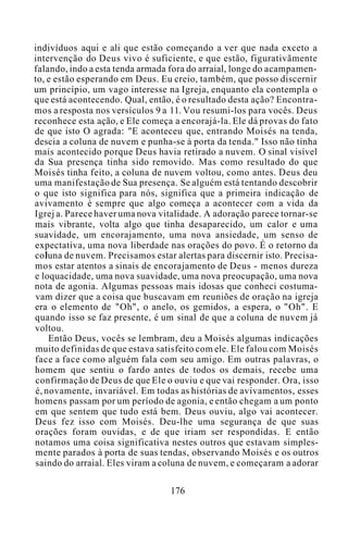 indivíduos aqui e ali que estão começando a ver que nada exceto a
intervenção do Deus vivo é suficiente, e que estão, figurativãmente
falando, indo a esta tenda armada fora do arraial, longe do acampamen-
to, e estão esperando em Deus. Eu creio, também, que posso discernir
um princípio, um vago interesse na Igreja, enquanto ela contempla o
que está acontecendo. Qual, então, é o resultado desta ação? Encontra-
mos a resposta nos versículos 9 a 11. Vou resumi-los para vocês. Deus
reconhece esta ação, e Ele começa a encorajá-la. Ele dá provas do fato
de que isto O agrada: "E aconteceu que, entrando Moisés na tenda,
descia a coluna de nuvem e punha-se à porta da tenda." Isso não tinha
mais acontecido porque Deus havia retirado a nuvem. O sinal visível
da Sua presença tinha sido removido. Mas como resultado do que
Moisés tinha feito, a coluna de nuvem voltou, como antes. Deus deu
uma manifestação de Sua presença. Se alguém está tentando descobrir
o que isto significa para nós, significa que a primeira indicação de
avivamento é sempre que algo começa a acontecer com a vida da
Igrej a. Parece haver uma nova vitalidade. A adoração parece tornar-se
mais vibrante, volta algo que tinha desaparecido, um calor e uma
suavidade, um encorajamento, uma nova ansiedade, um senso de
expectativa, uma nova liberdade nas orações do povo. É o retorno da
coluna de nuvem. Precisamos estar alertas para discernir isto. Precisa-
mos estar atentos a sinais de encorajamento de Deus - menos dureza
e loquacidade, uma nova suavidade, uma nova preocupação, uma nova
nota de agonia. Algumas pessoas mais idosas que conheci costuma-
vam dizer que a coisa que buscavam em reuniões de oração na igreja
era o elemento de "Oh", o anelo, os gemidos, a espera, o "Oh". E
quando isso se faz presente, é um sinal de que a coluna de nuvem já
voltou.
Então Deus, vocês se lembram, deu a Moisés algumas indicações
muito definidas de que estava satisfeito com ele. Ele falou com Moisés
face a face como alguém fala com seu amigo. Em outras palavras, o
homem que sentiu o fardo antes de todos os demais, recebe uma
confirmação de Deus de que Ele o ouviu e que vai responder. Ora, isso
é, novamente, invariável. Em todas as histórias de avivamentos, esses
homens passam por um período de agonia, e então chegam a um ponto
em que sentem que tudo está bem. Deus ouviu, algo vai acontecer.
Deus fez isso com Moisés. Deu-lhe uma segurança de que suas
orações foram ouvidas, e de que iriam ser respondidas. E então
notamos uma coisa significativa nestes outros que estavam simples-
mente parados à porta de suas tendas, observando Moisés e os outros
saindo do arraial. Eles viram a coluna de nuvem, e começaram a adorar
176
 