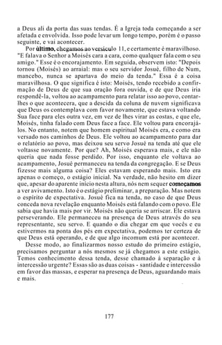 a Deus ali da porta das suas tendas. É a Igreja toda começando a ser
afetada e envolvida. Isso pode levar um longo tempo, porém é o passo
seguinte, e vai acontecer.
Por último, chegamos ao versículo 11, e certamente é maravilhoso.
"E falava o Senhor a Moisés cara a cara, como qualquer fala com o seu
amigo." Esse é o encorajamento. Em seguida, observem isto: "Depois
tornou (Moisés) ao arraial: mas o seu servidor Josué, filho de Num,
mancebo, nunca se apartava do meio da tenda." Essa é a coisa
maravilhosa. O que significa é isto: Moisés, tendo recebido a confir-
mação de Deus de que sua oração fora ouvida, e de que Deus iria
respondê-la, voltou ao acampamento para relatar isso ao povo, contar-
lhes o que acontecera, que a descida da coluna de nuvem significava
que Deus os contemplava com favor novamente, que estava voltando
Sua face para eles outra vez, em vez de lhes virar as costas, e que ele,
Moisés, tinha falado com Deus face a face. Ele voltou para encorajá-
los. No entanto, notem que homem espiritual Moisés era, e como era
versado nos caminhos de Deus. Ele voltou ao acampamento para dar
o relatório ao povo, mas deixou seu servo Josué na tenda até que ele
voltasse novamente. Por que? Ah, Moisés esperava mais, e ele não
queria que nada fosse perdido. Por isso, enquanto ele voltava ao
acampamento, Josué permaneceu na tenda da congregação. E se Deus
fizesse mais alguma coisa? Eles estavam esperando mais. Isto era
apenas o começo, o estágio inicial. Na verdade, não hesito em dizer
que, apesar do aparente início nesta altura, nós nem sequer começamos
a ver avivamento. Isto é o estágio preliminar, a preparação. Mas notem
o espírito de expectativa. Josué fica na tenda, no caso de que Deus
conceda nova revelação enquanto Moisés está falando com o povo. Ele
sabia que havia mais por vir. Moisés não queria se arriscar. Ele estava
perseverando. Ele permaneceu na presença de Deus através do seu
representante, seu servo. E quando o dia chegar em que vocês e eu
estivermos na ponta dos pés em expectativa, podemos ter certeza de
que Deus está operando, e de que algo incomum está por acontecer.
Desse modo, ao finalizarmos nosso estudo do primeiro estágio,
precisamos perguntar a nós mesmos se já chegamos a este estágio.
Temos conhecimento dessa tenda, desse chamado à separação e à
intercessão urgente? Essas são as duas coisas - santidade e intercessão
em favor das massas, e esperar na presença de Deus, aguardando mais
e mais.
177
 