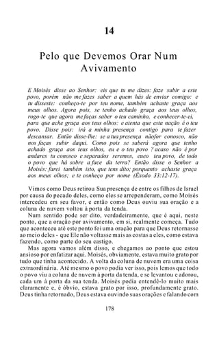 14
Pelo que Devemos Orar Num
Avivamento
E Moisés disse ao Senhor: eis que tu me dizes: faze subir a este
povo, porém não me fazes saber a quem hás de enviar comigo: e
tu disseste: conheço-te por teu nome, também achaste graça aos
meus olhos. Agora pois, se tenho achado graça aos teus olhos,
rogo-te que agora me faças saber o teu caminho, e conhecer-te-ei,
para que ache graça aos teus olhos: e atenta que esta nação é o teu
povo. Disse pois: irá a minha presença contigo para te fazer
descansar. Então disse-lhe: se a tua presença nãofor conosco, não
nos faças subir daqui. Como pois se saberá agora que tenho
achado graça aos teus olhos, eu e o teu povo ? acaso não é por
andares tu conosco e separados seremos, eueo teu povo, de todo
o povo que há sobre a face da terra? Então disse o Senhor a
Moisés: farei também isto, que tens dito; porquanto achaste graça
aos meus olhos; e te conheço por nome (Êxodo 33:12-17).
Vimos como Deus retirou Sua presença de entre os filhos de Israel
por causa do pecado deles, como eles se arrependeram, como Moisés
intercedeu em seu favor, e então como Deus ouviu sua oração e a
coluna de nuvem voltou à porta da tenda.
Num sentido pode ser dito, verdadeiramente, que é aqui, neste
ponto, que a oração por avivamento, em si, realmente começa. Tudo
que aconteceu até este ponto foi uma oração para que Deus retornasse
ao meio deles - que Ele não voltasse mais as costas a eles, como estava
fazendo, como parte do seu castigo.
Mas agora vamos além disso, e chegamos ao ponto que estou
ansioso por enfatizar aqui. Moisés, obviamente, estava muito grato por
tudo que tinha acontecido. A volta da coluna de nuvem era uma coisa
extraordinária. Até mesmo o povo podia ver isso, pois lemos que todo
o povo viu a coluna de nuvem à porta da tenda, e se levantou e adorou,
cada um à porta da sua tenda. Moisés podia entendê-lo muito mais
claramente e, é óbvio, estava grato por isso, profundamente grato.
Deus tinha retornado, Deus estava ouvindo suas orações e falando com
178
 