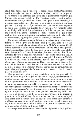 ele. É fácil pensar que ele poderia ter parado nesse ponto. Poderíamos
sentir que nada mais era necessário além disso; todavia, o propósito
deste trecho que estamos considerando é justamente mostrar que
Moisés não estava satisfeito. Ele desejava mais, e assim voltou
novamente à tenda, e continuou a orar. Tudo que ele tinha recebido, ele
disse, não era suficiente. Ele ansiava por mais, e começou a implorar
por mais, por algo extra. É justamente aqui que realmente chegamos
ao ponto vital em toda esta questão do avivamento. Avivamento é algo
extra. É algo adicional. É algo incomum. Enfatizo isto porque parece-
me que há um grande número de bons cristãos hoje que nunca
realmente captaram este ponto, que avivamento, por definição, é algo
extraordinário, algo especial, fora do comum, excepcional.
Em outras palavras, quando falamos em avivamento não estamos
falando sobre a Igreja sendo abençoada por Deus, cônscia de Sua
presença, e capacitada para fazer a Sua obra. Moisés, num sentido, já
estava consciente de tudo isso. Deus tinha voltado. Deus tinha prome-
tido abençoar. Deus havia lhe dado essa garantia pessoal quando falou
com ele face a face. Diante de tudo isso, Moisés podia ter dito: "Bem,
estamos de volta a onde estávamos antes. Tudo está bem outra vez. A
presença de Deus voltou, e podemos prosseguir." Entretanto Moisés
não estava satisfeito. E avivamento, reitero, não é a Igreja sendo
abençoada, cônscia da presença de Deus, e capacitada a fazer a Sua
obra. Avivamento vai além de tudo isso. Podemos ver isso claramente,
aqui neste caso em particular. Moisés sentiu que as circunstâncias
eram tais que algo especial e fora do comum era necessário. Assim ele
passou a orar por isso.
Ora, parece-me, este é o ponto crucial em nossa compreensão do
avivamento e do que ele significa. Há muitos hoje, e, infelizmente, há
muitos evangélicos entre eles, que falharam completamente em ver
isto. Argumentam nestes termos: "Certamente tudo que é necessário
é que sejamos ortodoxos, que Deus abençoe, que tenhamos consciên-
cia da Sua presença entre nós, e que continuemos com nosso ministério
normal, com conversões e esforços especiais sendo levados a efeito.
Que mais é preciso além disso?" - perguntam. "O que é requerido além
do fato que homens e mulheres sejam convertidos, e conheçam a
plenitude do Espírito? Isso não seria o que mais deveríamos desejar?
Não seria esse o estado ideal da Igreja? Não seria que homens e
mulheres saibam em quem têm crido, e que sejam ortodoxos em sua
fé, e assim continuem sendo cheios do Espírito de acordo com a
exortação do apóstolo em Efésios 5:18?"
Esse argumento demonstra uma completa ignorância do significa-
179
 