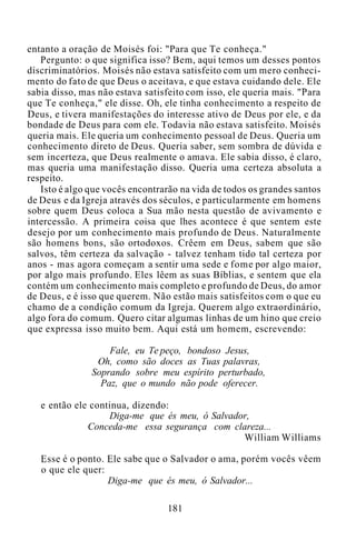 entanto a oração de Moisés foi: "Para que Te conheça."
Pergunto: o que significa isso? Bem, aqui temos um desses pontos
discriminatórios. Moisés não estava satisfeito com um mero conheci-
mento do fato de que Deus o aceitava, e que estava cuidando dele. Ele
sabia disso, mas não estava satisfeito com isso, ele queria mais. "Para
que Te conheça," ele disse. Oh, ele tinha conhecimento a respeito de
Deus, e tivera manifestações do interesse ativo de Deus por ele, e da
bondade de Deus para com ele. Todavia não estava satisfeito. Moisés
queria mais. Ele queria um conhecimento pessoal de Deus. Queria um
conhecimento direto de Deus. Queria saber, sem sombra de dúvida e
sem incerteza, que Deus realmente o amava. Ele sabia disso, é claro,
mas queria uma manifestação disso. Queria uma certeza absoluta a
respeito.
Isto é algo que vocês encontrarão na vida de todos os grandes santos
de Deus e da Igreja através dos séculos, e particularmente em homens
sobre quem Deus coloca a Sua mão nesta questão de avivamento e
intercessão. A primeira coisa que lhes acontece é que sentem este
desejo por um conhecimento mais profundo de Deus. Naturalmente
são homens bons, são ortodoxos. Crêem em Deus, sabem que são
salvos, têm certeza da salvação - talvez tenham tido tal certeza por
anos - mas agora começam a sentir uma sede e fome por algo maior,
por algo mais profundo. Eles lêem as suas Bíblias, e sentem que ela
contém um conhecimento mais completo e profundo de Deus, do amor
de Deus, e é isso que querem. Não estão mais satisfeitos com o que eu
chamo de a condição comum da Igreja. Querem algo extraordinário,
algo fora do comum. Quero citar algumas linhas de um hino que creio
que expressa isso muito bem. Aqui está um homem, escrevendo:
Fale, eu Te peço, bondoso Jesus,
Oh, como são doces as Tuas palavras,
Soprando sobre meu espírito perturbado,
Paz, que o mundo não pode oferecer.
e então ele continua, dizendo:
Diga-me que és meu, ó Salvador,
Conceda-me essa segurança com clareza...
William Williams
Esse é o ponto. Ele sabe que o Salvador o ama, porém vocês vêem
o que ele quer:
Diga-me que és meu, ó Salvador...
181
 