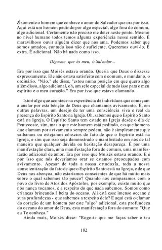 É somente o homem que conhece o amor do Salvador que ora por isso.
Aqui está um homem pedindo por algo especial, algo fora do comum,
algo adicional. Certamente não preciso me deter neste ponto. Mesmo
no nível humano todos temos alguma experiência nesse sentido. É
maravilhoso ouvir alguém dizer que nos ama. Podemos saber que
somos amados, contudo isso não é suficiente. Queremos ouvi-lo. É
extra. É adicional. Não há nada como isso.
Diga-me que és meu, ó Salvador...
Era por isso que Moisés estava orando. Queria que Deus o dissesse
expressamente. Ele não estava satisfeito com o comum, o mundano, o
ordinário. "Não," ele disse, "estou numa posição em que quero algo
além disso, algo adicional, oh, um selo especial de tudo isso para o meu
espírito e o meu coração." Era por isso que estava clamando.
Isto é algo que acontece na experiência de indivíduos que começam
a anelar por esta bênção de Deus que chamamos avivamento. É, em
outras palavras, um desejo de ter uma consciência viva e real da
presença do Espírito Santo na Igreja. Oh, sabemos que o Espírito Santo
está na Igreja. O Espírito Santo tem estado na Igreja desde o dia de
Pentecoste, sim, mas o que este homem está pedindo, e o que homens
que clamam por avivamento sempre pedem, não é simplesmente que
saibamos ou estejamos cônscios do fato de que o Espírito está na
Igreja, e sim que isso seja demonstrado e manifestado em nós de tal
maneira que qualquer dúvida ou hesitação desapareça. É por uma
manifestação clara, uma manifestação fora do comum, uma manifes-
tação adicional de amor. Era por isso que Moisés estava orando. E é
por isso que nós deveríamos orar se estamos preocupados com
avivamento. Apesar de toda a nossa ortodoxia, toda a nossa
conscientização do fato de que o Espírito Santo está na Igreja, e de que
Deus nos abençoa, não estaríamos conscientes de que há muito mais
sobre o qual sabemos tão pouco? Quando nos comparamos com o
povo do livro de Atos dos Apóstolos, por exemplo, existe muito que
nós nunca tocamos, e a respeito do que nada sabemos. Somos como
crianças brincando à beira do oceano. Ali está esse imenso oceano e
suas profundezas - que sabemos a respeito dele? E aqui está o clamor
do coração de um homem por este "algo" adicional, esta profundeza
do oceano do amor de Deus, esta manifestação fora do comum: "Que
eu Te conheça."
Ainda mais, Moisés disse: "Rogo-te que me faças saber o teu
182
 