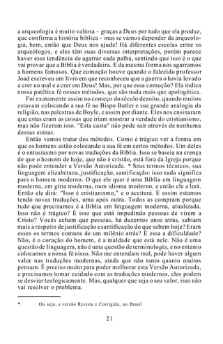 a arqueologia é muito valiosa - graças a Deus por tudo que ela produz,
que confirma a história bíblica - mas se vamos depender da arqueolo-
gia, bem, então que Deus nos ajude! Há diferentes escolas entre os
arqueólogos, e eles têm suas diversas interpretações, porém parece
haver essa tendência de agarrar cada palha, sentindo que isso é o que
vai provar que a Bíblia é verdadeira. E da mesma forma nos agarramos
a homens famosos. Que comoção houve quando o falecido professor
Joad escreveu um livro em que reconheceu que a guerra o havia levado
a crer no mal e a crer em Deus! Mas, por que essa comoção? Ela indica
nossa patética fé nesses métodos, que são nada mais que apologética.
Foi exatamente assim no começo do século dezoito, quando muitos
estavam colocando a sua fé no Bispo Butler e sua grande analogia da
religião, nas palestras de Boyle, e assim por diante. Eles nos ensinaram
que estas eram as coisas que iriam mostrar a verdade do cristianismo,
mas não fizeram isso. "Esta casta" não pode sair através de nenhuma
dessas coisas.
Então vamos tratar dos métodos. Como é trágico ver a forma em
que os homens estão colocando a sua fé em certos métodos. Um deles
é o entusiasmo por novas traduções da Bíblia. Isso se baseia na crença
de que o homem de hoje, que não é cristão, está fora da Igreja porque
não pode entender a Versão Autorizada. * Seus termos técnicos, sua
linguagem elizabetana, justificação, santificação: isso nada significa
para o homem moderno. O que ele quer é uma Bíblia em linguagem
moderna, em gíria moderna, num idioma moderno, e então ele a lerá.
Então ele dirá: "Isso é cristianismo," e o aceitará. E assim estamos
tendo novas traduções, uma após outra. Todos as compram porque
tudo que precisamos é a Bíblia em linguagem moderna, atualizada.
Isso não é trágico? É isso que está impedindo pessoas de virem a
Cristo? Vocês acham que pessoas, há duzentos anos atrás, sabiam
mais a respeito de justificação e santificação do que sabem hoje? Eram
esses os termos comuns de um milênio atrás? É essa a dificuldade?
Não, é o coração do homem, é a maldade que está nele. Não é uma
questão de linguagem, não é uma questão de terminologia, e no entanto
colocamos a nossa fé nisso. Não me entendam mal, pode haver algum
valor nas traduções modernas, ainda que não tanto quanto muitos
pensam. É preciso muito para poder melhorar esta Versão Autorizada,
e precisamos tomar cuidado com as traduções modernas, elas podem
se desviar teologicamente. Mas, qualquer que seja o seu valor, isso não
vai resolver o problema.
Ou seja, a versão Revista e Corrigida, no Brasil
21
 