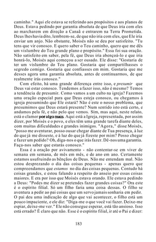 caminho." Aqui ele estava se referindo aos propósitos e aos planos de
Deus. Estava pedindo por garantia absoluta de que Deus iria com eles
ao marcharem em direção a Canaã e entrarem na Terra Prometida.
Deus lhes havia dito, lembrem-se, de que não iria com eles, que Ele iria
enviar um anjo. Não obstante, Moisés não se deu por satisfeito. "Tu
tens que vir conosco. E quero saber o Teu caminho, quero que me dês
um vislumbre do Teu grande plano e propósito." Essa foi sua oração.
Não satisfeito em saber, pela fé, que Deus iria abençoá-lo e que iria
honrá-lo, Moisés aqui começou a ser ousado. Ele disse: "Gostaria de
ter um vislumbre do Teu plano. Gostaria que compartilhasses o
segredo comigo. Gostaria que confiasses em mim. Gostaria que me
desses agora uma garantia absoluta, antes de continuarmos, de que
realmente irás conosco."
Com efeito, há uma grande diferença entre isso, e presumir que
Deus vai estar conosco. Tendemos a fazer isso, não é mesmo? Temos
a tendência de presumir. Como vamos a um culto na igreja? Fazemos
uma oração especial para que Deus esteja conosco, ou chegamos à
igreja presumindo que Ele estará? Não é este o nosso problema, que
presumimos que Deus estará presente? Num sentido isto está certo, e
andamos pela fé, e não pelo que vemos. Sim, mas aqui, neste relato,
está o clamor por algo mais. Aqui está a Igreja, representada, por assim
dizer, por Moisés e o povo, e eles têm uma grande tarefa diante deles,
com muitas dificuldades e grandes inimigos. "Agora," disse Moisés,
"posso me aventurar, posso ousar chegar diante de Tua presença, à luz
do que já me disseste, e à luz do que já fizeste por mim? Posso chegar
e fazer um pedido? Oh, diga-nos o que irás fazer. Dê-nos uma garantia.
Faça-nos saber que estarás conosco."
Essa é a oração por avivamento - não contentar-se em viver de
semana em semana, de mês em mês, e de ano em ano. Certamente
estamos usufruindo as bênçãos de Deus. Não me entendam mal. Não
estou desprezando o dia das coisas pequenas - apenas quero que
compreendamos que estamos no dia das coisas pequenas. Contudo há
coisas grandes, e estou falando a respeito do anseio por essas coisas
maiores. E era por isso que Moisés estava orando. Ele estava pedindo
a Deus: "Podes me dizer se pretendes fazer grandes coisas?" Ora este
é o espírito filial. Só um filho faria uma coisa dessas. O filho se
aventura a pedir ao pai coisas que um servo jamais sonharia em pedir.
O pai deu uma indicação de algo que vai acontecer, o filho está um
pouco impaciente, e ele diz: "Diga-me o que você vai fazer. Deixe-me
espiar, deixe-me ver." Ele não consegue esperar, está tão ansioso. Isso
está errado? É claro que não. Esse é o espírito filial, ir até o Pai e dizer:
183
 