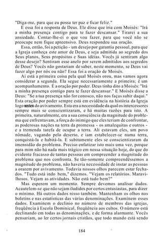 "Diga-me, para que eu possa ter paz e ficar feliz."
E essa foi a resposta de Deus. Ele disse que iria com Moisés: "Irá
a minha presença contigo para te fazer descansar." Tirarei a sua
ansiedade. Contar-lhe-ei o que vou fazer, para que você não se
preocupe nem fique apreensivo. Deus respondeu sua oração.
Essa, então, foi a petição - um desejo por garantia pessoal, para que
a Igreja conheça este amor de Deus, e seja admitida ao segredo dos
Seus planos, Seus propósitos e Suas idéias. Vocês já sentiram algo
desse desejo? Sentiram esse anelo por serem admitidos aos segredos
de Deus? Vocês não gostariam de saber, neste momento, se Deus vai
fazer algo por nós ou não? Essa foi a oração de Moisés.
Aí está a primeira coisa pela qual Moisés orou, mas vamos agora
considerar a segunda. Ela segue necessariamente a primeira; é um
acompanhamento. É a oração por poder. Deus tinha dito a Moisés: "Irá
a minha presença contigo para te fazer descansar." E Moisés disse a
Deus: "Se a tua presença não for conosco, não nos faças subir daqui."
Esta oração por poder sempre está em evidência na história da Igreja
logo antes do avivamento. Esta era a necessidade da qual os intercessores
sempre mais se conscientizaram, e há muitas razões para isto. A
primeira, naturalmente, era a sua consciência da magnitude do proble-
ma que enfrentavam, a força do inimigo que eles teriam de confrontar,
as poderosas nações na terra da promessa - os amalequitas e outros -
e a tremenda tarefa de ocupar a terra. Ali estavam eles, um povo
nômade, vagando pelo deserto, e iam estabelecer-se numa terra,
conquistá-la e habitá-la. E subitamente eles se conscientizaram da
imensidão do problema. Preciso enfatizar isto mais uma vez, porque
para mim não há nada mais trágico em nossa situação hoje, do que do
evidente fracasso de tantas pessoas em compreender a magnitude do
problema que nos confronta. Se tão-somente compreendêssemos a
magnitude do problema, não haveria necessidade de instar as pessoas
a orarem por avivamento. Todavia nossos olhos parecem estar fecha-
dos. "Tudo está indo bem," dizemos. "Vejam os relatórios. Maravi-
lhosos. Vejam as atividades. Não está tudo bem?"
Mas esperem um momento. Sempre devemos analisar dados.
Acautelem-se que não sejam iludidos por certos entusiastas, para dizer
o mínimo. Há outros dados nisso também. Mantenham os olhos nos
boletins e nas estatísticas das várias denominações. Examinem esses
dados. Examinem o declínio no número de membros das igrejas,
freqüência à Escola Dominical, freqüência aos cultos. O número está
declinando em todas as denominações, e de forma alarmante. Vocês
pensariam, ao ler certos jornais cristãos, que todo mundo está sendo
184
 