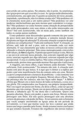 convertido em certos países. No entanto, não é assim. As estatísticas
das igrejas provam que esse não é o caso. As igrejas estão diminuindo,
constantemente, ano após ano. E quanto ao aumento do vício, pecado,
impiedade, e profanação, não é evidente a todos nós? Não podemos vê-
lo claramente neste país e em outros países? Não podemos ver este
moderno intelectualismo que nem mesmo quer considerar o evange-
lho? Não podemos ver como homens numa situação de prosperidade
não estão preocupados com suas almas e não estão interessados em
Deus? Isto está acontecendo, não só neste país, como também em
todos os outros países também.
Como podemos estar descansados quando somente dez por cento
do povo neste país declara ser religioso, e somente metade desses
freqüenta um lugar de adoração? É essa uma situação a respeito da qual
podemos ser complacentes? Tudo está realmente bem? A situação, eu
afirmo, está indo de mal a pior, está se tornando cada vez mais
alarmante. E vejo claramente que todos os nossos esforços não estão
afetando a situação principal. Não estou menosprezando conversões
individuais, de forma alguma. O ponto que quero realçar é este, Moisés
e seu povo já estavam nessa posição, mas estavam rogando por algo
extra, estavam rogando por algo adicional, estavam rogando por algo
excepcional. E essa é a minha súplica. Não estou criticando o que está
acontecendo, porém estou querendo mostrar-lhes que não é suficiente.
A tragédia, aos meus olhos, é que homens estão dizendo: "Isto é
suficiente. Está acontecendo." No entanto não está. A situação real-
mente está pior do que nunca. E é aqui que o clamor e a súplica por
poder e por uma manifestação fora do comum entra em cena. Moisés
e o povo compreenderam a natureza do problema - e não somente isso
- compreenderam a sua própria fraqueza. Moisés disse a Deus, "Se a
tua presença não for conosco, não nos faças subir daqui." A Bíblia
afirma que Moisés era o mais manso de todos os homens, e essa era a
sua glória. Ele compreendeu sua fraqueza, sua própria incapacidade.
Não vou seguir um passo em frente, ele disse a Deus, a não ser que me
prometas que irás comigo. Quem sou eu para enfrentar esta situação?
Mesmo a sabedoria que Tu me deste não é suficiente. Quero esta
garantia absoluta. Quero este poder, e quero esta força. Moisés temia
prosseguir sem Deus. Ele não queria prosseguir sem esta absoluta
certeza da presença e do poder de Deus. Aí novamente está o elemento
que vocês sempre encontrarão na Igreja antes de um período de
avivamento, e é isso que muitas vezes me leva a pensar que ainda
temos um longo caminho pela frente. Ainda estamos muito confiantes
no que estamos fazendo. Estamos tão orgulhosos das nossas realiza-
185
 