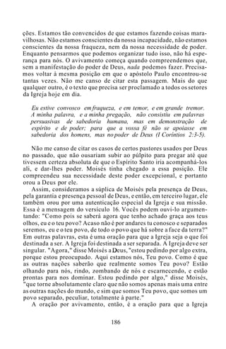 ções. Estamos tão convencidos de que estamos fazendo coisas mara-
vilhosas. Não estamos conscientes da nossa incapacidade, não estamos
conscientes da nossa fraqueza, nem da nossa necessidade de poder.
Enquanto pensarmos que podemos organizar tudo isso, não há espe-
rança para nós. O avivamento começa quando compreendemos que,
sem a manifestação do poder de Deus, nada podemos fazer. Precisa-
mos voltar à mesma posição em que o apóstolo Paulo encontrou-se
tantas vezes. Não me canso de citar esta passagem. Mais do que
qualquer outro, é o texto que precisa ser proclamado a todos os setores
da Igreja hoje em dia.
Eu estive convosco em fraqueza, e em temor, e em grande tremor.
A minha palavra, e a minha pregação, não consistiu em palavras
persuasivas de sabedoria humana, mas em demonstração de
espírito e de poder; para que a vossa fé não se apoiasse em
sabedoria dos homens, mas no poder de Deus (I Coríntios 2:3-5).
Não me canso de citar os casos de certos pastores usados por Deus
no passado, que não ousariam subir ao púlpito para pregar até que
tivessem certeza absoluta de que o Espírito Santo iria acompanhá-los
ali, e dar-lhes poder. Moisés tinha chegado a essa posição. Ele
compreendeu sua necessidade deste poder excepcional, e portanto
orou a Deus por ele.
Assim, consideramos a súplica de Moisés pela presença de Deus,
pela garantia e presença pessoal de Deus, e então, em terceiro lugar, ele
também orou por uma autenticação especial da Igreja e sua missão.
Essa é a mensagem do versículo 16. Vocês podem ouvi-lo argumen-
tando: "Como pois se saberá agora que tenho achado graça aos teus
olhos, eu e o teu povo? Acaso não é por andares tu conosco e separados
seremos, eu e o teu povo, de todo o povo que há sobre a face da terra?"
Em outras palavras, esta é uma oração para que a Igreja seja o que foi
destinada a ser. A Igreja foi destinada a ser separada. A Igreja deve ser
singular. "Agora," disse Moisés a Deus, "estou pedindo por algo extra,
porque estou preocupado. Aqui estamos nós, Teu povo. Como é que
as outras nações saberão que realmente somos Teu povo? Estão
olhando para nós, rindo, zombando de nós e escarnecendo, e estão
prontas para nos dominar. Estou pedindo por algo," disse Moisés,
"que torne absolutamente claro que não somos apenas mais uma entre
as outras nações do mundo, e sim que somos Teu povo, que somos um
povo separado, peculiar, totalmente à parte."
A oração por avivamento, então, é a oração para que a Igreja
186
 