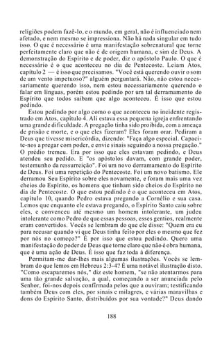 religiões podem fazê-lo, e o mundo, em geral, não é influenciado nem
afetado, e nem mesmo se impressiona. Não há nada singular em tudo
isso. O que é necessário é uma manifestação sobrenatural que torne
perfeitamente claro que não é de origem humana, e sim de Deus. A
demonstração do Espírito e de poder, diz o apóstolo Paulo. O que é
necessário é o que aconteceu no dia de Pentecoste. Leiam Atos,
capítulo 2 — é isso que precisamos. "Você está querendo ouvir o som
de um vento impetuoso?" alguém perguntará. Não, não estou neces-
sariamente querendo isso, nem estou necessariamente querendo o
falar em línguas, porém estou pedindo por um tal derramamento do
Espírito que todos saibam que algo aconteceu. É isso que estou
pedindo.
Estou pedindo por algo como o que aconteceu no incidente regis-
trado em Atos, capítulo 4. Ali estava essa pequena igreja enfrentando
uma grande dificuldade. A pregação tinha sido proibida, com a ameaça
de prisão e morte, e o que eles fizeram? Eles foram orar. Pediram a
Deus que tivesse misericórdia, dizendo: "Faça algo especial. Capaci-
te-nos a pregar com poder, e envie sinais seguindo a nossa pregação."
O prédio tremeu. Era por isso que eles estavam pedindo, e Deus
atendeu seu pedido. E "os apóstolos davam, com grande poder,
testemunho da ressurreição". Foi um novo derramamento do Espírito
de Deus. Foi uma repetição do Pentecoste. Foi um novo batismo. Ele
derramou Seu Espírito sobre eles novamente, e foram mais uma vez
cheios do Espírito, os homens que tinham sido cheios do Espírito no
dia de Pentecoste. O que estou pedindo é o que aconteceu em Atos,
capítulo 10, quando Pedro estava pregando a Cornélio e sua casa.
Lemos que enquanto ele estava pregando, o Espírito Santo caiu sobre
eles, e convenceu até mesmo um homem intolerante, um judeu
intolerante como Pedro de que essas pessoas, esses gentios, realmente
eram convertidos. Vocês se lembram do que ele disse: "Quem era eu
para recusar quando vi que Deus tinha feito por eles o mesmo que fez
por nós no começo?" É por isso que estou pedindo. Quero uma
manifestação do poder de Deus que torne claro que não é obra humana,
que é uma ação de Deus. É isso que faz toda á diferença.
Permitam-me dar-lhes mais algumas ilustrações. Vocês se lem-
bram do que lemos em Hebreus 2:3-4? É uma notável ilustração disto.
"Como escaparemos nós," diz este homem, "se não atentarmos para
uma tão grande salvação, a qual, começando a ser anunciada pelo
Senhor, foi-nos depois confirmada pelos que a ouviram; testificando
também Deus com eles, por sinais e milagres, e várias maravilhas e
dons do Espírito Santo, distribuídos por sua vontade?" Deus dando
188
 