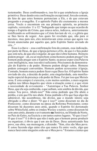 testemunho. Deus confírmando-o, isso foi o que estabeleceu a Igreja
primitiva: Deus dando esta confirmação excepcional, fora do comum,
do fato de que estes homens pertenciam a Ele, e de que estavam
pregando o evangelho. E o apóstolo Pedro diz exatamente a mesma
coisa. Vocês o encontram em sua primeira epístola, no primeiro
capítulo, versículos 11 e 12: "Indagando que tempo ou que ocasião de
tempo o Espírito de Cristo, que estava neles, indicava, anteriormente
testificando os sofrimentos que a Cristo haviam de vir, e a glória que
se lhes havia de seguir. Aos quais foi revelado que, não para si
mesmos, mas para nós, eles ministravam estas coisas que agora vos
foram anunciadas por aqueles que, pelo Espírito Santo enviado do
céu..."
Essa é a chave - essa confirmação fora do comum, essa indicação,
por parte de Deus, de que a Igreja pertence a Ele, de que é o Seu poder
que está nela, de que ela é singular, de que não é obra humana. Homens
podem pregar - ah, eu sei muito bem como homens podem pregar! Um
homem pode pregar sem o Espírito Santo; eu posso expor esta Palavra
com inteligência, mas isso não é suficiente. Precisamos da demonstra-
ção do Espírito e de poder. Homens podem dirigir cultos. Homens
podem conseguir convertidos. Homens podem acrescentar à Igreja.
Contudo, homens nunca podem fazer o que Deus faz. O Espírito Santo
enviado do céu, a descida do poder, esta singularidade, esta manifes-
tação especial da presença e do poder de Deus. Foi por isso que Moisés
orou. E esta sempre é a terceira, e em muitos sentidos, a mais urgente
súplica nos lábios daqueles que vêem a situação como é, e que vêem
a necessidade de avivamento - "Autentique a Tua Palavra. Senhor
Deus, que ela seja conhecida, e que saibam, sem sombra de dúvida, que
somos Teu povo. Abale-nos!" Não estou pedindo que Ele abale o
prédio, e sim que Ele nos abale. Estou pedindo a Ele que faça algo tão
admirável, tão assombroso, tão divino, que o mundo inteiro seja
obrigado a olhar e dizer: "O que é isso?" como disseram no dia de
Pentecoste; como disseram na época da Reforma Protestante; como
disseram há duzentos anos atrás, quando o Espírito foi derramado
sobre Whitefield, sobre os irmãos Wesley e outros; como disseram há
cem anos atrás, durante o avivamento na América, na Irlanda do Norte,
no País de Gales, na Escócia e em tantos outros lugares. "O que é isso?
O que é isso?" E é óbvio que não é nada que o homem possa produzir
ou organizar; é óbvio que é um ato de Deus. Deus autenticando Seu
povo, sua obra, sua mensagem, e dizendo: "Sim, eles são Meu povo.
E estou fazendo algo entre eles que nunca fiz entre vocês, algo que
nunca farei entre ninguém a não ser o Meu povo." Estamos cientes que
189
 