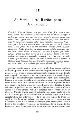 15
As Verdadeiras Razões para
Avivamento
E Moisés disse ao Senhor: eis que tu me dizes: faze subir a este
povo, porém não me fazes saber a quem hás de enviar comigo: e
tu disseste: conheço-te por teu nome, também achaste graça aos
meus olhos. Agora pois, se tenho achado graça aos teus olhos,
rogo-te que agora me faças saber o teu caminho, e conhecer-te-ei,
para que ache graça aos teus olhos: e atenta que esta nação é o teu
povo. Disse pois: irá a minha presença contigo para te fazer
descansar. Então disse-lhe: se a tua presença não for conosco, não
nos faças subir daqui. Como pois se saberá agora que tenho
achado graça aos teus olhos, eu e o teu povo? Acaso não épor
andares tu conosco e separados seremos, eue o teu povo, de todo
o povo que há sobre a face da terra ? Então disse o Senhor a
Moisés: farei também isto, que tens dito; porquanto achaste graça
aos meus olhos; e te conheço por nome (Êxodo 33:12-17).
Antes de continuarmos com o nosso estudo deste grande capítulo
de Êxodo, permitam-me lembrá-los do que aprendemos dele até este
ponto. Moisés orou por uma garantia pessoal a seu próprio respeito; ele
orou por poder, poder para si mesmo e para o povo, e, em terceiro lugar,
ele orou por uma autenticação excepcional da Igreja e sua mensagem.
E agora precisamos considerar por que ele orou por estas coisas. Quais
eram os seus motivos? Certamente isto é de suma importância para
nós, porque, se tenho qualquer entendimento da situação, é nesta
esfera de propósito e motivação que freqüentemente erramos. Come-
çamos de forma errada. Portanto, seremos muito beneficiados ao
observar Moisés orando aqui. E, naturalmente, vocês verão através
das Escrituras que esta característica de Moisés neste caso é uma
característica dos intercessores de Deus, dos santos de Deus, ao
suplicarem a Deus, em todos os trechos em que os encontramos nas
Escrituras. Além disso, chamo sua atenção para o fato que se lerem a
história dos grandes avivamentos do passado, ao lerem a respeito dos
homens a quem Deus usou mais poderosamente, ao estudarem suas
191
 