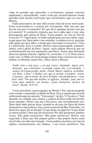 vidas no período que antecedeu o avivamento, quando estavam
suplicando e intercedendo, vocês verão que invariavelmente foram
movidos pela mesma motivação que encontramos aqui no caso de
Moisés.
Então precisamos ter uma idéia muito clara da nossa motivação.
Estou convocando-os a orarem por avivamento. Sim, mas por que
devem orar por avivamento? Por que deve qualquer pessoa orar por
avivamento? E a primeira resposta que nos é dada aqui é esta: uma
preocupação pela glória de Deus. Vocês podem ver isso no fim do
versículo 13: "Agora pois, se tenho achado graça aos teus olhos, rogo-
te que agora me faças saber o teu caminho, e conhecer-te-ei, para que
ache graça aos teus olhos: e atenta que esta nação é o teu povo." Essa
é a motivação. Essa é a razão. Moisés estava preocupado, primaria-
mente, com a glória de Deus. Agora, vocês podem observar que ele
constantemente usa este argumento com Deus. Temos uma ilustração
disso no capítulo anterior, capítulo 32, versículos 11 e 12. Deus estava
irado com os filhos de Israel porque tinham feito o bezerro de ouro e
tinham se rebelado contra Ele, e Deus disse a Moisés:
Tenho visto a este povo, e eis que é povo obstinado. Agora pois
deixa-me, que o meu furor se acenda contra eles, e os consuma: e
eu farei de ti uma grande nação. Porém Moisés suplicou ao Senhor
seu Deus, e disse: ó Senhor, por que se acende o teu furor contra
o teu povo, que tu tiraste da terra do Egito com grande força e com
forte mão ? Por que hão de falar os egípcios, dizendo: para mal os
tirou, para matá-los nos montes, e para destruí-los da face da
terra? (Êxodo 32:9-12).
Vocês percebem a preocupação de Moisés? Ele está preocupado
com o nome, a reputação e a glória de Deus. Esse é o ponto que ele está
enfatizando aqui novamente. "Esta nação", ele diz, "é Teu povo." Está
dizendo, na verdade, que a honra e a glória de Deus estão envolvidas
nesta situação. Afinal, eles são o Seu povo, eles reivindicaram isso,
Deus tinha dado provas disso, tirando-os da terra do Egito de forma
miraculosa e maravilhosa. Ele os trouxe através do Mar Vermelho; vai
deixá-los agora ali no deserto? O que dirão os egípcios? O que dirão
as outras nações? Será que Ele fracassou? Ele lhes prometera grandes
coisas. Não pode executá-las? Não pode realizá-las? Moisés está
sugerindo a Deus que Sua própria glória e Sua própria honra estão
envolvidas em toda esta situação. Vocês podem encontrar este tipo de
súplica constantemente nos Salmos, e nos livros proféticos. Sua
192
 