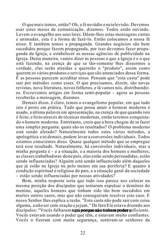 O que mais temos, então? Oh, a fé no rádio e na televisão. Devemos
usar estes meios de comunicação, dizemos. Todos estão ouvindo.
Levem o evangelho aos seus lares. Dêem-lhes estas mensagens curtas
e animadas, esta é a forma de fazê-lo. Então colocamos a nossa fé
nisso. E também temos a propaganda. Grandes negócios são bem
sucedidos porque fazem propaganda, por isso devemos fazer propa-
ganda da Igreja, e estabelecer as nossas agências de publicidade na
Igreja. Desta maneira, vamos dizer às pessoas o que a Igreja é e o que
está fazendo, na crença de que se tão-somente lhes dissermos a
verdade, elas serão atraídas e quererão o "produto", assim como
querem os vários produtos e serviços que são anunciados dessa forma.
É as pessoas parecem acreditar nisso. Pensam que "esta casta" pode
sair por métodos como esses. O que precisamos, dizem, são novas
revistas, nova literatura, novos folhetos, e lá vamos nós, distribuindo-
os. Escrevemos artigos em forma semi-popular - agora as pessoas
receberão a mensagem, dizemos.
Demais disso, é claro, temos o evangelismo popular, em que tudo
isto é posto em prática. Tudo que possa atrair o homem moderno é
usado, a última palavra em apresentação, na crença de que quando isto
é feito, e feito através de técnicas modernas, então teremos conquista-
do o homem moderno. Entretanto, creio que a hora chegou de se fazer
uma simples pergunta: quais são os resultados? O problema moderno
está sendo afetado? Naturalmente todos estes vários métodos, a
apologética e os demais, podem levar a conversões individuais. Todos
estamos conscientes disso. Quase qualquer método que se empregue
terá esse resultado. Naturalmente, há conversões individuais, mas a
minha pergunta é - e a situação, e a maioria dos homens e mulheres,
as classes trabalhadoras deste país, elas estão sendo persuadidas, estão
sendo influenciadas? Alguém está sendo influenciado além daqueles
que já estão na Igreja ou pelo menos em sua periferia? E quanto à
condição espiritual e religiosa do país, e a situação geral da sociedade
- estão sendo influenciadas por nossas atividades?
Bem, minha resposta seria que tudo isso parece nos colocar na
mesma posição dos discípulos que tentaram expulsar o demônio do
menino, aqueles homens que tinham sido tão bem sucedidos em
muitos outros casos, mas que não conseguiram resolver este caso. E
nosso Senhor lhes explica a razão. "Esta casta não pode sair com coisa
alguma, a não ser com oração e jejum." De fato Ele estava dizendo aos
discípulos: "Vocês falharam aqui porque não tinham poder suficiente.
Vocês estavam usando o poder que têm, e estavam muito confiantes.
Vocês o fizeram com muita segurança, sentiram-se senhores da
22
 
