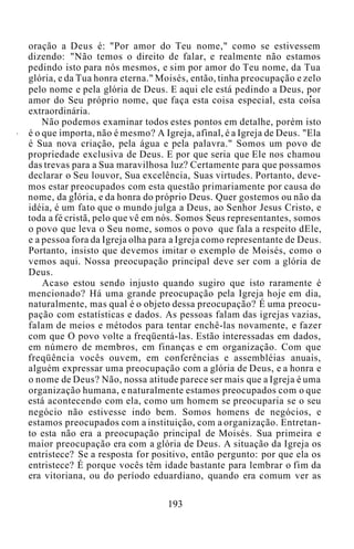 oração a Deus é: "Por amor do Teu nome," como se estivessem
dizendo: "Não temos o direito de falar, e realmente não estamos
pedindo isto para nós mesmos, e sim por amor do Teu nome, da Tua
glória, e da Tua honra eterna." Moisés, então, tinha preocupação e zelo
pelo nome e pela glória de Deus. E aqui ele está pedindo a Deus, por
amor do Seu próprio nome, que faça esta coisa especial, esta coisa
extraordinária.
Não podemos examinar todos estes pontos em detalhe, porém isto
é o que importa, não é mesmo? A Igreja, afinal, é a Igreja de Deus. "Ela
é Sua nova criação, pela água e pela palavra." Somos um povo de
propriedade exclusiva de Deus. E por que seria que Ele nos chamou
das trevas para a Sua maravilhosa luz? Certamente para que possamos
declarar o Seu louvor, Sua excelência, Suas virtudes. Portanto, deve-
mos estar preocupados com esta questão primariamente por causa do
nome, da glória, e da honra do próprio Deus. Quer gostemos ou não da
idéia, é um fato que o mundo julga a Deus, ao Senhor Jesus Cristo, e
toda a fé cristã, pelo que vê em nós. Somos Seus representantes, somos
o povo que leva o Seu nome, somos o povo que fala a respeito dEle,
e a pessoa fora da Igreja olha para a Igreja como representante de Deus.
Portanto, insisto que devemos imitar o exemplo de Moisés, como o
vemos aqui. Nossa preocupação principal deve ser com a glória de
Deus.
Acaso estou sendo injusto quando sugiro que isto raramente é
mencionado? Há uma grande preocupação pela Igreja hoje em dia,
naturalmente, mas qual é o objeto dessa preocupação? É uma preocu-
pação com estatísticas e dados. As pessoas falam das igrejas vazias,
falam de meios e métodos para tentar enchê-las novamente, e fazer
com que O povo volte a freqüentá-las. Estão interessadas em dados,
em número de membros, em finanças e em organização. Com que
freqüência vocês ouvem, em conferências e assembléias anuais,
alguém expressar uma preocupação com a glória de Deus, e a honra e
o nome de Deus? Não, nossa atitude parece ser mais que a Igreja é uma
organização humana, e naturalmente estamos preocupados com o que
está acontecendo com ela, como um homem se preocuparia se o seu
negócio não estivesse indo bem. Somos homens de negócios, e
estamos preocupados com a instituição, com a organização. Entretan-
to esta não era a preocupação principal de Moisés. Sua primeira e
maior preocupação era com a glória de Deus. A situação da Igreja os
entristece? Se a resposta for positivo, então pergunto: por que ela os
entristece? É porque vocês têm idade bastante para lembrar o fim da
era vitoriana, ou do período eduardiano, quando era comum ver as
193
 
