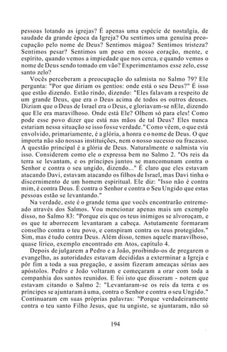 pessoas lotando as igrejas? É apenas uma espécie de nostalgia, de
saudade da grande época da Igreja? Ou sentimos uma genuína preo-
cupação pelo nome de Deus? Sentimos mágoa? Sentimos tristeza?
Sentimos pesar? Sentimos um peso em nosso coração, mente, e
espírito, quando vemos a impiedade que nos cerca, e quando vemos o
nome de Deus sendo tomado em vão? Experimentamos esse zelo, esse
santo zelo?
Vocês perceberam a preocupação do salmista no Salmo 79? Ele
pergunta: "Por que diriam os gentios: onde está o seu Deus?" É isso
que estão dizendo. Estão rindo, dizendo: "Eles falavam a respeito de
um grande Deus, que era o Deus acima de todos os outros deuses.
Diziam que o Deus de Israel era o Deus, e gloriavam-se nEle, dizendo
que Ele era maravilhoso. Onde está Ele? Olhem só para eles! Como
pode esse povo dizer que está nas mãos de tal Deus? Eles nunca
estariam nessa situação se isso fosse verdade." Como vêem, o que está
envolvido, primariamente, é a glória, a honra e o nome de Deus. O que
importa não são nossas instituições, nem o nosso sucesso ou fracasso.
A questão principal é a glória de Deus. Naturalmente o salmista viu
isso. Considerem como ele o expressa bem no Salmo 2. "Os reis da
terra se levantam, e os príncipes juntos se mancomunam contra o
Senhor e contra o seu ungido, dizendo..." É claro que eles estavam
atacando Davi, estavam atacando os filhos de Israel, mas Davi tinha o
discernimento de um homem espiritual. Ele diz: "Isso não é contra
mim, é contra Deus. É contra o Senhor e contra o Seu Ungido que estas
pessoas estão se levantando."
Na verdade, este é o grande tema que vocês encontrarão entreme-
ado através dos Salmos. Vou mencionar apenas mais um exemplo
disso, no Salmo 83: "Porque eis que os teus inimigos se alvoroçam, e
os que te aborrecem levantaram a cabeça. Astutamente formaram
conselho contra o teu povo, e conspiram contra os teus protegidos."
Sim, mas é tudo contra Deus. Além disso, temos aquele maravilhoso,
quase lírico, exemplo encontrado em Atos, capítulo 4.
Depois de julgarem a Pedro e a João, proibindo-os de pregarem o
evangelho, as autoridades estavam decididas a exterminar a Igreja e
pôr fim a toda a sua pregação, e assim fizeram ameaças sérias aos
apóstolos. Pedro e João voltaram e começaram a orar com toda a
companhia dos santos reunidos. E foi isto que disseram - notem que
estavam citando o Salmo 2: "Levantaram-se os reis da terra e os
príncipes se ajuntaram à uma, contra o Senhor e contra o seu Ungido."
Continuaram em suas próprias palavras: "Porque verdadeiramente
contra o teu santo Filho Jesus, que tu ungiste, se ajuntaram, não só
194
 
