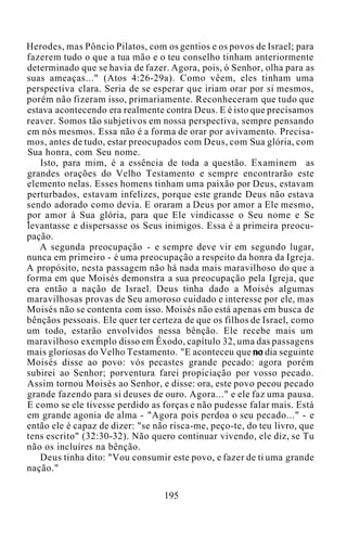 Herodes, mas Pôncio Pilatos, com os gentios e os povos de Israel; para
fazerem tudo o que a tua mão e o teu conselho tinham anteriormente
determinado que se havia de fazer. Agora, pois, ó Senhor, olha para as
suas ameaças..." (Atos 4:26-29a). Como vêem, eles tinham uma
perspectiva clara. Seria de se esperar que iriam orar por si mesmos,
porém não fizeram isso, primariamente. Reconheceram que tudo que
estava acontecendo era realmente contra Deus. E é isto que precisamos
reaver. Somos tão subjetivos em nossa perspectiva, sempre pensando
em nós mesmos. Essa não é a forma de orar por avivamento. Precisa-
mos, antes de tudo, estar preocupados com Deus, com Sua glória, com
Sua honra, com Seu nome.
Isto, para mim, é a essência de toda a questão. Examinem as
grandes orações do Velho Testamento e sempre encontrarão este
elemento nelas. Esses homens tinham uma paixão por Deus, estavam
perturbados, estavam infelizes, porque este grande Deus não estava
sendo adorado como devia. E oraram a Deus por amor a Ele mesmo,
por amor à Sua glória, para que Ele vindicasse o Seu nome e Se
levantasse e dispersasse os Seus inimigos. Essa é a primeira preocu-
pação.
A segunda preocupação - e sempre deve vir em segundo lugar,
nunca em primeiro - é uma preocupação a respeito da honra da Igreja.
A propósito, nesta passagem não há nada mais maravilhoso do que a
forma em que Moisés demonstra a sua preocupação pela Igreja, que
era então a nação de Israel. Deus tinha dado a Moisés algumas
maravilhosas provas de Seu amoroso cuidado e interesse por ele, mas
Moisés não se contenta com isso. Moisés não está apenas em busca de
bênçãos pessoais. Ele quer ter certeza de que os filhos de Israel, como
um todo, estarão envolvidos nessa bênção. Ele recebe mais um
maravilhoso exemplo disso em Êxodo, capítulo 32, uma das passagens
mais gloriosas do Velho Testamento. "E aconteceu que no dia seguinte
Moisés disse ao povo: vós pecastes grande pecado: agora porém
subirei ao Senhor; porventura farei propiciação por vosso pecado.
Assim tornou Moisés ao Senhor, e disse: ora, este povo pecou pecado
grande fazendo para si deuses de ouro. Agora..." e ele faz uma pausa.
E como se ele tivesse perdido as forças e não pudesse falar mais. Está
em grande agonia de alma - "Agora pois perdoa o seu pecado..." - e
então ele é capaz de dizer: "se não risca-me, peço-te, do teu livro, que
tens escrito" (32:30-32). Não quero continuar vivendo, ele diz, se Tu
não os incluíres na bênção.
Deus tinha dito: "Vou consumir este povo, e fazer de ti uma grande
nação."
195
 