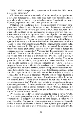 "Não," Moisés respondeu, "consuma a mim também. Não quero
prosseguir sem eles."
Oh, isto é verdadeira intercessão. O homem está preocupado com
a situação da Igreja toda, e sua vida e seu bem estar pessoal nada são
para ele, a não ser que a Igreja seja abençoada. E aqui está ele, neste
capítulo, repetindo tudo isso. "Teu povo, esta nação."
Poderíamos nos estender nisso, mas precisamos prosseguir. Sim-
plesmente deixarei a questão nesses termos. Parece-me que não há
esperança de avivamento até que vocês e eu, e todos nós, tenhamos
alcançado o estágio em que começamos a nos esquecer um pouco de
nós mesmos, e nos preocuparmos mais com a Igreja, com o corpo de
Cristo, Seu povo aqui na terra. Tantas das nossas orações são subjeti-
vas e egocêntricas. Temos os nossos problemas e dificuldades, e
quando finalmente terminamos de mencioná-las, estamos cansados e
exaustos, e não oramos pela Igreja. Minha bênção, minha necessidade,
meu isto e meu aquilo. Não quero ser duro nem cruel. Deus prometeu
tratar dos nosso problemas. Todavia que lugar ocupa a Igreja em
nossas orações e intercessões? Vamos além de nós mesmos e nossas
famílias? Vemos o mundo diante de nós e dizemos que a única
esperança para o mundo é o cristianismo. Dizemos que a Igreja, e
somente a Igreja, tem a mensagem que o mundo precisa. Vemos os
problemas da sociedade, eles gritam aos nossos ouvidos, e estão
aumentando semana após semana. Sabemos que Cristo é a única
resposta. Muito bem, então, se sabemos isso, e se cremos nisso, quero
perguntar-lhes em nome de Deus, com que freqüência vocês oram para
que a Igreja tenha poder para pregar isto, de tal forma que todas estas
cidadelas que estão se levantando contra Deus sejam arrasadas e
esmagadas em Sua santa presença? Quanto tempo vocês dedicam a
orar para que os pregadores do evangelho sejam revestidos do poder,
do Espírito Santo? Vocês estão intercedendo por isto? Vocês estão
preocupados com isto? Moisés estava mais preocupado com isto do
que consigo mesmo. Ele não queria subir sozinho à Terra Prometida.
Não queria ser feito um grande homem sozinho. "Não, é a Igreja," ele
disse. "Não vou prosseguir a não ser que todos eles venham comigo,
e que Tu venhas em nosso meio."
Precisamos aprender a pensar novamente sobre a Igreja Cristã.
Toda a nossa perspectiva tem se tornado subjetiva. É subjetiva em
evangelismo, é subjetiva no ensino da santificação, é subjetiva do
começo ao fim. Começamos conosco mesmos, e com nossas necessi-
dades e nossos problemas, e Deus é uma agência para suprir uma
solução, para nos dar o que precisamos, porém isso está errado.
196
 