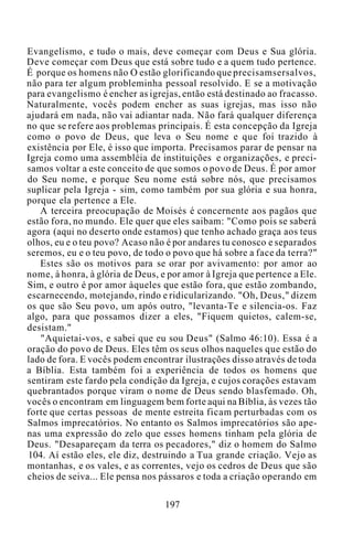 Evangelismo, e tudo o mais, deve começar com Deus e Sua glória.
Deve começar com Deus que está sobre tudo e a quem tudo pertence.
É porque os homens não O estão glorificando que precisamsersalvos,
não para ter algum probleminha pessoal resolvido. E se a motivação
para evangelismo é encher as igrejas, então está destinado ao fracasso.
Naturalmente, vocês podem encher as suas igrejas, mas isso não
ajudará em nada, não vai adiantar nada. Não fará qualquer diferença
no que se refere aos problemas principais. É esta concepção da Igreja
como o povo de Deus, que leva o Seu nome e que foi trazido à
existência por Ele, é isso que importa. Precisamos parar de pensar na
Igreja como uma assembléia de instituições e organizações, e preci-
samos voltar a este conceito de que somos o povo de Deus. É por amor
do Seu nome, e porque Seu nome está sobre nós, que precisamos
suplicar pela Igreja - sim, como também por sua glória e sua honra,
porque ela pertence a Ele.
A terceira preocupação de Moisés é concernente aos pagãos que
estão fora, no mundo. Ele quer que eles saibam: "Como pois se saberá
agora (aqui no deserto onde estamos) que tenho achado graça aos teus
olhos, eu e o teu povo? Acaso não é por andares tu conosco e separados
seremos, eu e o teu povo, de todo o povo que há sobre a face da terra?"
Estes são os motivos para se orar por avivamento: por amor ao
nome, à honra, à glória de Deus, e por amor à Igreja que pertence a Ele.
Sim, e outro é por amor àqueles que estão fora, que estão zombando,
escarnecendo, motejando, rindo e ridicularizando. "Oh, Deus," dizem
os que são Seu povo, um após outro, "levanta-Te e silencia-os. Faz
algo, para que possamos dizer a eles, "Fiquem quietos, calem-se,
desistam."
"Aquietai-vos, e sabei que eu sou Deus" (Salmo 46:10). Essa é a
oração do povo de Deus. Eles têm os seus olhos naqueles que estão do
lado de fora. E vocês podem encontrar ilustrações disso através de toda
a Bíblia. Esta também foi a experiência de todos os homens que
sentiram este fardo pela condição da Igreja, e cujos corações estavam
quebrantados porque viram o nome de Deus sendo blasfemado. Oh,
vocês o encontram em linguagem bem forte aqui na Bíblia, às vezes tão
forte que certas pessoas de mente estreita ficam perturbadas com os
Salmos imprecatórios. No entanto os Salmos imprecatórios são ape-
nas uma expressão do zelo que esses homens tinham pela glória de
Deus. "Desapareçam da terra os pecadores," diz o homem do Salmo
104. Aí estão eles, ele diz, destruindo a Tua grande criação. Vejo as
montanhas, e os vales, e as correntes, vejo os cedros de Deus que são
cheios de seiva... Ele pensa nos pássaros e toda a criação operando em
197
 