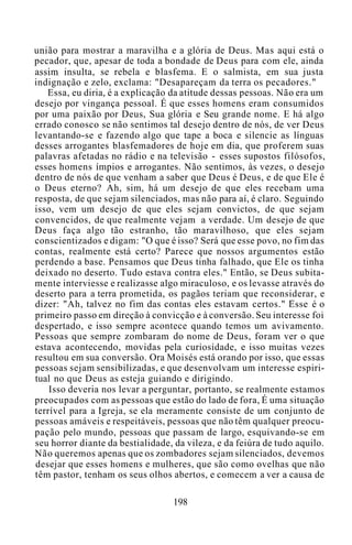 união para mostrar a maravilha e a glória de Deus. Mas aqui está o
pecador, que, apesar de toda a bondade de Deus para com ele, ainda
assim insulta, se rebela e blasfema. E o salmista, em sua justa
indignação e zelo, exclama: "Desapareçam da terra os pecadores."
Essa, eu diria, é a explicação da atitude dessas pessoas. Não era um
desejo por vingança pessoal. É que esses homens eram consumidos
por uma paixão por Deus, Sua glória e Seu grande nome. E há algo
errado conosco se não sentimos tal desejo dentro de nós, de ver Deus
levantando-se e fazendo algo que tape a boca e silencie as línguas
desses arrogantes blasfemadores de hoje em dia, que proferem suas
palavras afetadas no rádio e na televisão - esses supostos filósofos,
esses homens ímpios e arrogantes. Não sentimos, às vezes, o desejo
dentro de nós de que venham a saber que Deus é Deus, e de que Ele é
o Deus eterno? Ah, sim, há um desejo de que eles recebam uma
resposta, de que sejam silenciados, mas não para aí, é claro. Seguindo
isso, vem um desejo de que eles sejam convictos, de que sejam
convencidos, de que realmente vejam a verdade. Um desejo de que
Deus faça algo tão estranho, tão maravilhoso, que eles sejam
conscientizados e digam: "O que é isso? Será que esse povo, no fim das
contas, realmente está certo? Parece que nossos argumentos estão
perdendo a base. Pensamos que Deus tinha falhado, que Ele os tinha
deixado no deserto. Tudo estava contra eles." Então, se Deus subita-
mente interviesse e realizasse algo miraculoso, e os levasse através do
deserto para a terra prometida, os pagãos teriam que reconsiderar, e
dizer: "Ah, talvez no fim das contas eles estavam certos." Esse é o
primeiro passo em direção à convicção e à conversão. Seu interesse foi
despertado, e isso sempre acontece quando temos um avivamento.
Pessoas que sempre zombaram do nome de Deus, foram ver o que
estava acontecendo, movidas pela curiosidade, e isso muitas vezes
resultou em sua conversão. Ora Moisés está orando por isso, que essas
pessoas sejam sensibilizadas, e que desenvolvam um interesse espiri-
tual no que Deus as esteja guiando e dirigindo.
Isso deveria nos levar a perguntar, portanto, se realmente estamos
preocupados com as pessoas que estão do lado de fora, É uma situação
terrível para a Igreja, se ela meramente consiste de um conjunto de
pessoas amáveis e respeitáveis, pessoas que não têm qualquer preocu-
pação pelo mundo, pessoas que passam de largo, esquivando-se em
seu horror diante da bestialidade, da vileza, e da feiúra de tudo aquilo.
Não queremos apenas que os zombadores sejam silenciados, devemos
desejar que esses homens e mulheres, que são como ovelhas que não
têm pastor, tenham os seus olhos abertos, e comecem a ver a causa de
198
 