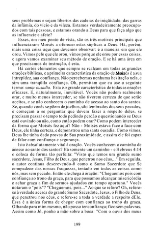 seus problemas e sejam libertos das cadeias de iniqüidade, das garras
da infâmia, do vício e da vileza. Estamos verdadeiramente preocupa-
dos com tais pessoas, e estamos orando a Deus para que faça algo que
as influencie e afete?
Esses, em meu ponto de vista, são os três motivos principais que
influenciaram Moisés a oferecer estas súplicas a Deus. Há, porém,
mais uma coisa aqui que devemos observar: é a maneira em que ele
orou. Vimos pelo que ele orou, vimos porque ele orou por essas coisas,
e agora vamos examinar seu método de oração. E se há uma área em
que precisamos de instrução, é esta.
Há certos elementos que sempre se realçam em todas as grandes
orações bíblicas, e a primeira característica da oração de Moisés é a sua
intrepidez, sua confiança. Não percebemos nenhuma hesitação nela, e
sim uma tranqüila confiança. Oh, permitam que eu use o seguinte
termo: santa ousadia. Esta é a grande característica de todas as orações
eficazes. E, naturalmente, inevitável. Vocês não podem realmente
orar, e muito menos interceder, se não tiverem certeza de que serão
aceitos, e se não conhecem o caminho de acesso ao santo dos santos.
Se, quando vocês se põem de joelhos, são lembrados dos seus pecados,
e começam a se perguntar que devem fazer a respeito deles, se
precisam passar o tempo todo pedindo perdão e questionando se Deus
está ouvindo ou não, como então podem orar? Como podem interceder
da forma que Moisés fez aqui? Não - Moisés estava face a face com
Deus, ele tinha certeza, e demonstrou uma santa ousadia. Como vimos,
Deus lhe tinha dado provas de Sua proximidade, e assim ele foi capaz
de falar com confiança e segurança.
Isto é absolutamente vital à oração. Vocês conhecem o caminho de
acesso ao santo dos santos? Há somente um caminho - e Hebreus 4:14
o coloca de forma tão perfeita: "Visto que temos um grande sumo
sacerdote, Jesus, Filho de Deus, que penetrou nos céus..." Em seguida,
o autor continua descrevendo-0 como o Sumo Sacerdote que Se
compadece das nossas fraquezas, tentado em todas as coisas como
nós, mas sem pecado. Então ele chega à oração: "Cheguemos pois com
confiança ao trono da graça, para que possamos alcançar misericórdia
e achar graça a fim de sermos ajudados em tempo oportuno." Vocês
notaram o "pois"? "Cheguemos, pois..." Ao que se refere? Oh, refere-
se à verdade acerca do grande Sumo Sacerdote, Jesus, o Filho de Deus,
que penetrou nos céus, e refere-se a toda a verdade a respeito dEle.
Essa é a única forma de chegar com confiança ao trono da graça.
Olhando para mim mesmo, não posso ter confiança; fico sem palavras.
Assim como Jó, ponho a mão sobre a boca: "Com o ouvir dos meus
199
 
