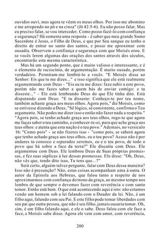 ouvidos ouvi, mas agora te vêem os meus olhos. Por isso me abomino
e me arrependo no pó e na cinza" (Jó 42:5-6). Eu não posso falar. Mas
eu preciso falar, se vou interceder. Como posso fazê-lo com confiança
e segurança? Há somente uma resposta - é saber que meu grande Sumo
Sacerdote é Jesus, o Filho de Deus, e que por Seu sangue eu tenho o
direito de entrar no santo dos santos, e posso me aproximar com
ousadia. Observem a confiança e segurança com que Moisés orou. E
se vocês lerem algumas das orações dos santos através dos séculos,
encontrarão esta mesma característica.
Mas há um segundo ponto, que é muito valioso e interessante, e é
o elemento de raciocínio, de argumentação. É muito ousado, porém
verdadeiro. Permitam-me lembrá-lo a vocês. "E Moisés disse ao
Senhor: Eis que tu me dizes..." e isso significa que ele está realmente
argumentando com Deus - "Eis eu tu me dizes: faze subir a este povo,
porém não me fazes saber a quem hás de enviar comigo: e tu
disseste..." - Ele está lembrando Deus do que Ele tinha dito. Está
disputando com Deus: "E tu disseste: Conheço-te por teu nome,
também achaste graça aos meus olhos. Agora pois," diz Moisés, como
se estivesse dizendo a Deus, "Sê lógico, sê consistente, confirma o Teu
argumento. Não podes me dizer isso e então não fazer nada a respeito."
"Agora pois, se tenho achado graça aos teus olhos, rogo-te que agora
me faças saber o teu caminho, e conhecer-te-ei, para que ache graça aos
teus olhos: e atenta que esta nação é o teu povo." Ademais, no versículo
16: "Como pois" - se não fizeres isso - "como pois, se saberá agora
que tenho achado graça aos teus olhos, eu o teu povo? Acaso não é por
andares tu conosco e separados seremos, eu e o teu povo, de todo o
povo que há sobre a face da terra?" Ele discutiu com Deus. Ele
argumentou com Deus. Ele lembrou Deus de Suas próprias promes-
sas, e fez suas súplicas à luz dessas promessas. Ele disse: "Oh, Deus,
não vês que, tendo dito isso, Tu tens que...?"
Será certo, alguém talvez pergunte, falar com Deus dessa maneira?
Isso não é presunção? Não, estas coisas acompanham uma à outra. O
autor da Epístola aos Hebreus, que falou tanto a respeito de nos
aproximarmos com confiança do trono da graça, ao mesmo tempo nos
lembra de que sempre o devemos fazer com reverência e com santo
temor. Então está bem. O que está acontecendo aqui é isto: não estamos
vendo um homem sob a lei falando com o Doador da lei. Não, é um
filho aqui, falando com seu Pai. E este filho pode tomar liberdades com
seu pai que outra pessoa, que não é seu filho, jamais ousaria tomar. Oh,
sim, é um filho falando aqui, e ele o sabe. Deus falou com ele face a
face, e Moisés sabe disso. Agora ele vem com amor, com reverência,
200
 