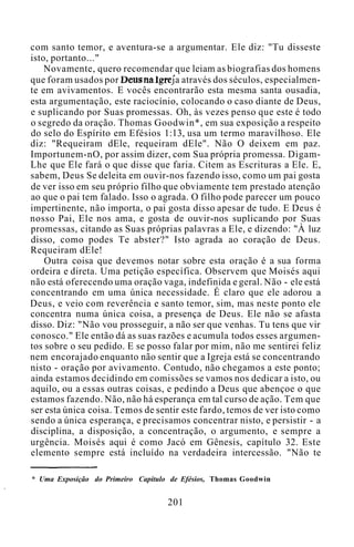 com santo temor, e aventura-se a argumentar. Ele diz: "Tu disseste
isto, portanto..."
Novamente, quero recomendar que leiam as biografias dos homens
que foram usados por Deus na Igreja através dos séculos, especialmen-
te em avivamentos. E vocês encontrarão esta mesma santa ousadia,
esta argumentação, este raciocínio, colocando o caso diante de Deus,
e suplicando por Suas promessas. Oh, às vezes penso que este é todo
o segredo da oração. Thomas Goodwin*, em sua exposição a respeito
do selo do Espírito em Efésios 1:13, usa um termo maravilhoso. Ele
diz: "Requeiram dEle, requeiram dEle". Não O deixem em paz.
Importunem-nO, por assim dizer, com Sua própria promessa. Digam-
Lhe que Ele fará o que disse que faria. Citem as Escrituras a Ele. E,
sabem, Deus Se deleita em ouvir-nos fazendo isso, como um pai gosta
de ver isso em seu próprio filho que obviamente tem prestado atenção
ao que o pai tem falado. Isso o agrada. O filho pode parecer um pouco
impertinente, não importa, o pai gosta disso apesar de tudo. E Deus é
nosso Pai, Ele nos ama, e gosta de ouvir-nos suplicando por Suas
promessas, citando as Suas próprias palavras a Ele, e dizendo: "À luz
disso, como podes Te abster?" Isto agrada ao coração de Deus.
Requeiram dEle!
Outra coisa que devemos notar sobre esta oração é a sua forma
ordeira e direta. Uma petição específica. Observem que Moisés aqui
não está oferecendo uma oração vaga, indefinida e geral. Não - ele está
concentrando em uma única necessidade. É claro que ele adorou a
Deus, e veio com reverência e santo temor, sim, mas neste ponto ele
concentra numa única coisa, a presença de Deus. Ele não se afasta
disso. Diz: "Não vou prosseguir, a não ser que venhas. Tu tens que vir
conosco." Ele então dá as suas razões e acumula todos esses argumen-
tos sobre o seu pedido. E se posso falar por mim, não me sentirei feliz
nem encorajado enquanto não sentir que a Igreja está se concentrando
nisto - oração por avivamento. Contudo, não chegamos a este ponto;
ainda estamos decidindo em comissões se vamos nos dedicar a isto, ou
aquilo, ou a essas outras coisas, e pedindo a Deus que abençoe o que
estamos fazendo. Não, não há esperança em tal curso de ação. Tem que
ser esta única coisa. Temos de sentir este fardo, temos de ver isto como
sendo a única esperança, e precisamos concentrar nisto, e persistir - a
disciplina, a disposição, a concentração, o argumento, e sempre a
urgência. Moisés aqui é como Jacó em Gênesis, capítulo 32. Este
elemento sempre está incluído na verdadeira intercessão. "Não te
* Uma Exposição do Primeiro Capítulo de Efésios, Thomas Goodwin
201
 