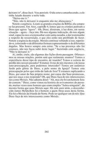 deixarei ir", disse Jacó. Vou persistir. O dia estava amanhecendo, e ele
tinha lutado durante a noite toda.
"Deixa-me ir."
"Não, não te deixarei ir enquanto não me abençoares."
Notem a urgência. Leiam as grandes orações da Bíblia; ela sempre
se faz presente. Em Atos, capítulo 4, lemos que os cristãos pediram a
Deus que agisse "agora". Oh, Deus, disseram, à luz disto, em nossa
situação - agora - faça isto. Dá-nos alguma indicação, dá-nos algum
sinal, capacita-nos a testemunhar com santa ousadia, e dar testemunho
a respeito da ressurreição, o que eles estão nos proibindo de fazer.
Notem a urgência da oração. Moisés continua voltando a isso, repetin-
do-o, colocando-o de diferentes formas e apresentando-o de diferentes
ângulos. Mas houve sempre esta coisa: "Se a tua presença não for
conosco, não nos faças subir deste lugar." Insistindo com urgência,
"Não te deixarei ir."
Aí, então, creio, são algumas das lições desta passagem. Oferece-
mos as nossas orações, porém será que realmente oramos? Temos a
experiência desse tipo de encontro, de reunião? Temos a certeza do
perdão dos nossos pecados? Estamos livres de nós mesmos e de nossa
auto-preocupação, para podermos interceder? Temos um autêntico
fardo pelo glória de Deus, e pelo nome da Igreja? Temos esta
preocupação pelos que estão do lado de fora? E estamos suplicando a
Deus, por amor do Seu próprio nome, por causa das Suas promessas,
que nos ouça e nos responda? Oh, que Deus faça de nós intercessores
tais como Moisés. Não adianta dizer: "Ah, mas ele foi um homem fora
do comum." Deus, como vimos na história de avivamentos do passa-
do, muitas vezes usou homens que eram simples "Joões-ninguém", da
mesma forma que usou Moisés aqui. Há cem anos atrás, o desconhe-
cido James McQuilkin foi o homem a quem Deus usou desta forma.
Ele foi o Moisés da Irlanda do Norte. Pode ser qualquer um de nós. Que
Deus faça de nós intercessores como Moisés.
202
 
