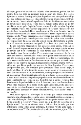 situação, pensaram que teriam sucesso imediatamente, porém não foi
assim. Está na hora de pararem para pensar um pouco. Foi a sua
ignorância acerca destas gradações de poder entre os espíritos malig-
nos que os levou ao fracasso, e à condição abatida em que se encontram
no momento. Vocês não têm poder suficiente. Eu fiz o que vocês não
puderam fazer porque Eu tenho poder, porque estou cheio do poder
que Deus me dá pelo Espírito Santo, porque Ele não me dá o Espírito
por medida. Vocês nunca serão capazes de lidar com "esta casta" até
que tenham buscado de Deus o poder que só Ele pode lhes dar. Vocês
têm que se conscientizar de sua necessidade, de sua impotência, de sua
incapacidade. Vocês precisam compreender que estão confrontando
algo que é profundo demais para ser resolvido pelos seus métodos,
vocês precisam de algo que pode atingir esse poder maligno e abalá-
lo, e há somente uma coisa que pode fazer isso - é o poder de Deus.
E nós também precisamos nos conscientizar disso, precisamos
sentir isso até ao ponto do desespero. Precisamos nos perguntar como
podemos ser bem sucedidos se não temos essa autoridade, essa
comissão, essa força e poder. Precisamos nos convencer de forma
absoluta da nossa necessidade. Precisamos parar de ter tanta confiança
em nós mesmos, e em todos os nossos métodos e organizações, em
toda a nossa sofisticação. Precisamos compreender que necessitamos
ser cheios do Espírito de Deus. E precisamos estar igualmente conven-
cidos de que Deus pode nos encher do Seu Espírito. Precisamos
compreender que, não importa quão poderosa "essa casta" seja, o
poder de Deus é infinitamente maior, e que o que precisamos não é
mais conhecimento, mais compreensão, mais apologética, mais recon-
ciliação entre filosofia, ciência, religião e todas as técnicas modernas
- não, precisamos de um poder que pode entrar nas almas dos homens
para quebrantá-las, esmagá-las, humilhá-las e então restaurá-las.
Precisamos do poder do Deus vivo. E devemos estar confiantes de que
Deus é tão poderoso hoje como era há cem anos atrás, ou há duzentos
anos atrás, e assim devemos começar a buscar esse poder e a orar por
ele. Devemos começar a clamar e ansiar por ele. "Esta casta" precisa
de oração.
Ora, esta é apenas a introdução do assunto que vamos considerar,
mas leva-me a fazer esta pergunta: vocês estão realmente preocupados
com a atual situação? Estão desesperadamente preocupados com ela?
Estão orando a respeito? Vocês oram que o poder de Deus toque a
Igreja atual? Ou se satisfazem com a leitura dos jornais que nos
informam sobre todos esses esforços, dizendo: "Tudo está bem, o
mundo continua"? "Esta casta não sai senão por oração e jejum." Esta
23
 
