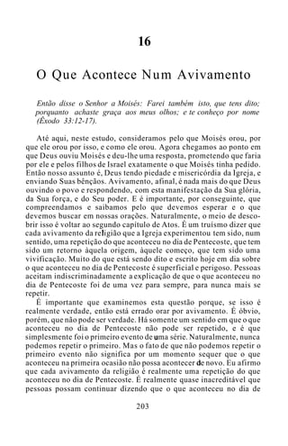 16
O Que Acontece Num Avivamento
Então disse o Senhor a Moisés: Farei também isto, que tens dito;
porquanto achaste graça aos meus olhos; e te conheço por nome
(Êxodo 33:12-17).
Até aqui, neste estudo, consideramos pelo que Moisés orou, por
que ele orou por isso, e como ele orou. Agora chegamos ao ponto em
que Deus ouviu Moisés e deu-lhe uma resposta, prometendo que faria
por ele e pelos filhos de Israel exatamente o que Moisés tinha pedido.
Então nosso assunto é, Deus tendo piedade e misericórdia da Igreja, e
enviando Suas bênçãos. Avivamento, afinal, é nada mais do que Deus
ouvindo o povo e respondendo, com esta manifestação da Sua glória,
da Sua força, e do Seu poder. E é importante, por conseguinte, que
compreendamos e saibamos pelo que devemos esperar e o que
devemos buscar em nossas orações. Naturalmente, o meio de desco-
brir isso é voltar ao segundo capítulo de Atos. É um truísmo dizer que
cada avivamento da religião que a Igreja experimentou tem sido, num
sentido, uma repetição do que aconteceu no dia de Pentecoste, que tem
sido um retorno àquela origem, àquele começo, que tem sido uma
vivificação. Muito do que está sendo dito e escrito hoje em dia sobre
o que aconteceu no dia de Pentecoste é superficial e perigoso. Pessoas
aceitam indiscriminadamente a explicação de que o que aconteceu no
dia de Pentecoste foi de uma vez para sempre, para nunca mais se
repetir.
É importante que examinemos esta questão porque, se isso é
realmente verdade, então está errado orar por avivamento. É óbvio,
porém, que não pode ser verdade. Há somente um sentido em que o que
aconteceu no dia de Pentecoste não pode ser repetido, e é que
simplesmente foi o primeiro evento de uma série. Naturalmente, nunca
podemos repetir o primeiro. Mas o fato de que não podemos repetir o
primeiro evento não significa por um momento sequer que o que
aconteceu na primeira ocasião não possa acontecer de novo. Eu afirmo
que cada avivamento da religião é realmente uma repetição do que
aconteceu no dia de Pentecoste. É realmente quase inacreditável que
pessoas possam continuar dizendo que o que aconteceu no dia de
203
 
