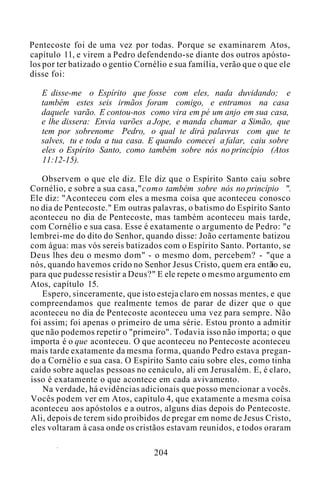 Pentecoste foi de uma vez por todas. Porque se examinarem Atos,
capítulo 11, e virem a Pedro defendendo-se diante dos outros apósto-
los por ter batizado o gentio Cornélio e sua família, verão que o que ele
disse foi:
E disse-me o Espírito que fosse com eles, nada duvidando; e
também estes seis irmãos foram comigo, e entramos na casa
daquele varão. E contou-nos como vira em pé um anjo em sua casa,
e lhe dissera: Envia varões a Jope, e manda chamar a Simão, que
tem por sobrenome Pedro, o qual te dirá palavras com que te
salves, tu e toda a tua casa. E quando comecei a falar, caiu sobre
eles o Espírito Santo, como também sobre nós no princípio (Atos
11:12-15).
Observem o que ele diz. Ele diz que o Espírito Santo caiu sobre
Cornélio, e sobre a sua casa,"como também sobre nós no princípio ".
Ele diz: "Aconteceu com eles a mesma coisa que aconteceu conosco
no dia de Pentecoste." Em outras palavras, o batismo do Espírito Santo
aconteceu no dia de Pentecoste, mas também aconteceu mais tarde,
com Cornélio e sua casa. Esse é exatamente o argumento de Pedro: "e
lembrei-me do dito do Senhor, quando disse: João certamente batizou
com água: mas vós sereis batizados com o Espírito Santo. Portanto, se
Deus lhes deu o mesmo dom" - o mesmo dom, percebem? - "que a
nós, quando havemos crido no Senhor Jesus Cristo, quem era então eu,
para que pudesse resistir a Deus?" E ele repete o mesmo argumento em
Atos, capítulo 15.
Espero, sinceramente, que isto esteja claro em nossas mentes, e que
compreendamos que realmente temos de parar de dizer que o que
aconteceu no dia de Pentecoste aconteceu uma vez para sempre. Não
foi assim; foi apenas o primeiro de uma série. Estou pronto a admitir
que não podemos repetir o "primeiro". Todavia isso não importa; o que
importa é o que aconteceu. O que aconteceu no Pentecoste aconteceu
mais tarde exatamente da mesma forma, quando Pedro estava pregan-
do a Cornélio e sua casa. O Espírito Santo caiu sobre eles, como tinha
caído sobre aquelas pessoas no cenáculo, ali em Jerusalém. E, é claro,
isso é exatamente o que acontece em cada avivamento.
Na verdade, há evidências adicionais que posso mencionar a vocês.
Vocês podem ver em Atos, capítulo 4, que exatamente a mesma coisa
aconteceu aos apóstolos e a outros, alguns dias depois do Pentecoste.
Ali, depois de terem sido proibidos de pregar em nome de Jesus Cristo,
eles voltaram à casa onde os cristãos estavam reunidos, e todos oraram
204
 